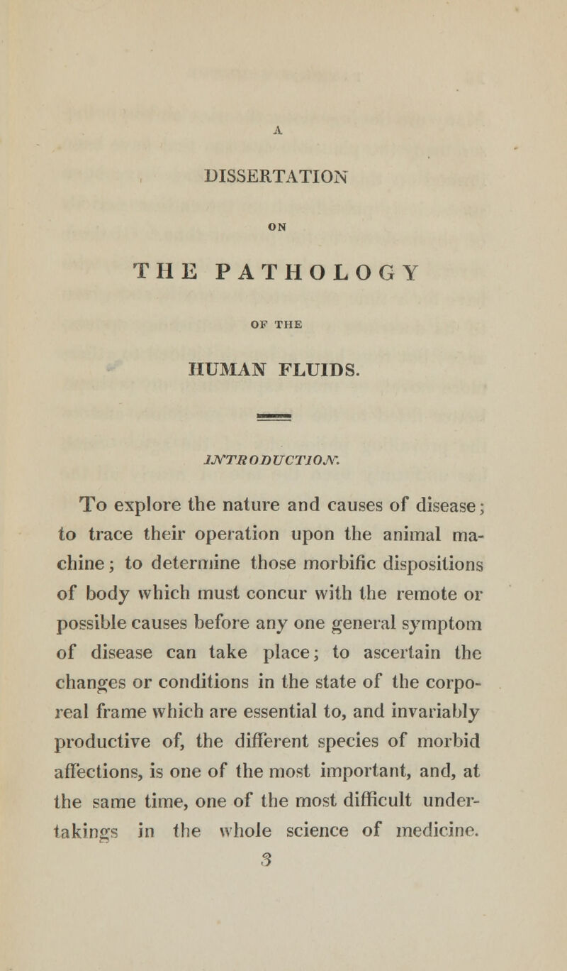 DISSERTATION ON THE PATHOLOGY HUMAN FLUIDS. 1JYTR OD UCT10JY. To explore the nature and causes of disease; to trace their operation upon the animal ma- chine ; to determine those morbific dispositions of body which must concur with the remote or possible causes before any one general symptom of disease can take place; to ascertain the changes or conditions in the state of the corpo- real frame which are essential to, and invariably productive of, the different species of morbid affections, is one of the most important, and, at the same time, one of the most difficult under- takings in the whole science of medicine. 3