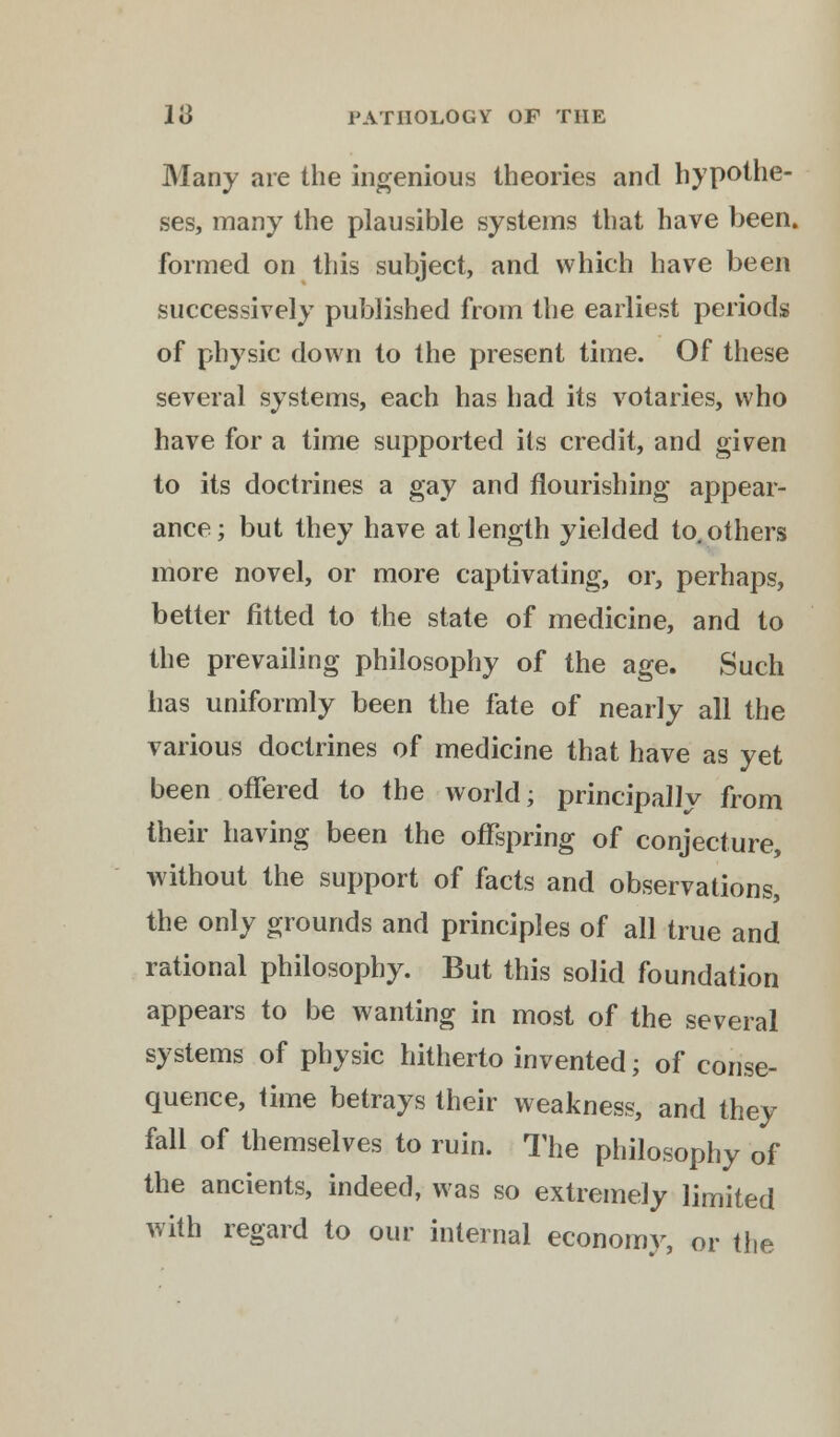 Many are the ingenious theories and hypothe- ses, many the plausible systems that have been, formed on this subject, and which have been successively published from the earliest periods of physic down to the present time. Of these several systems, each has had its votaries, who have for a time supported its credit, and given to its doctrines a gay and flourishing appear- ance; but they have at length yielded to. others more novel, or more captivating, or, perhaps, better fitted to the state of medicine, and to the prevailing philosophy of the age. Such has uniformly been the fate of nearly all the various doctrines of medicine that have as yet been offered to the world; principally from their having been the offspring of conjecture, without the support of facts and observations, the only grounds and principles of all true and rational philosophy. But this solid foundation appears to be wanting in most of the several systems of physic hitherto invented; of conse- quence, time betrays their weakness, and they fall of themselves to ruin. The philosophy of the ancients, indeed, was so extremely limited with regard to our internal economy, or the