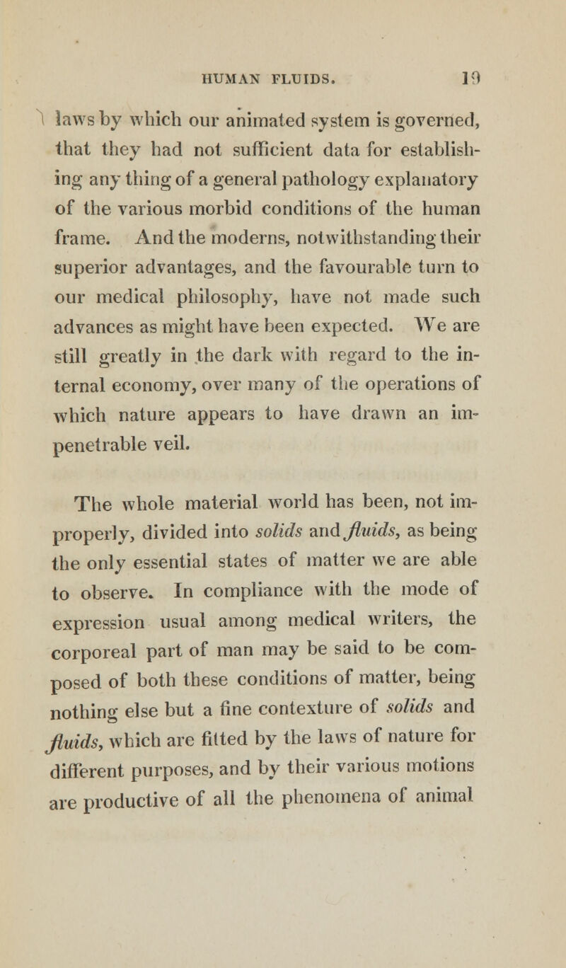 1 laws by which our animated system is governed, that they had not sufficient data for establish- ing any thing of a general pathology explanatory of the various morbid conditions of the human frame. And the moderns, notwithstanding their superior advantages, and the favourable turn to our medical philosophy, have not made such advances as might have been expected. We are still greatly in the dark with regard to the in- ternal economy, over many of the operations of which nature appears to have drawn an im- penetrable veil. The whole material world has been, not im- properly, divided into solids and fluids, as being the only essential states of matter we are able to observe. In compliance with the mode of expression usual among medical writers, the corporeal part of man may be said to be com- posed of both these conditions of matter, being nothing else but a fine contexture of solids and fluids, which are fitted by the laws of nature for different purposes, and by their various motions are productive of all the phenomena of animal