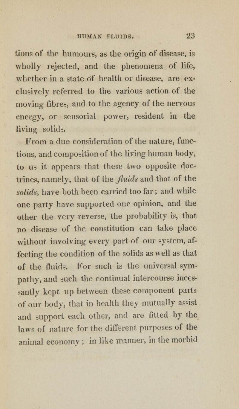 tions of the humours, as the origin of disease, is wholly rejected, and the phenomena of life, whether in a state of health or disease, are ex- clusively referred to the various action of the moving fibres, and to the agency of the nervous energy, or sensorial power, resident in the living solids. From a due consideration of the nature, func- tions, and composition of the living human body, to us it appears that these two opposite doc- trines, namely, that of the fluids and that of the solids, have both been carried too far; and while one party have supported one opinion, and the other the very reverse, the probability is, that no disease of the constitution can take place without involving every part of our system, af- fecting the condition of the solids as well as that of the fluids. For such is the universal sym- pathy, and such the continual intercourse inces- santly kept up between these component parts of our body, that in health they mutually assist and support each other, and are fitted by the laws of nature for the different purposes of the animal economy; in like manner, in the morbid