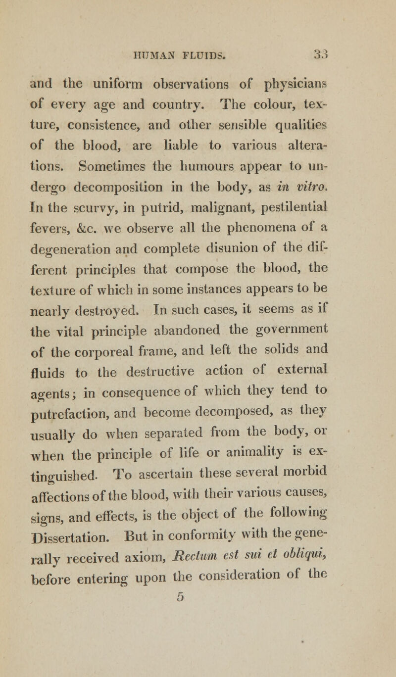 and the uniform observations of physicians. of every age and country. The colour, tex- ture, consistence, and other sensible qualities of the blood, are liable to various altera- tions. Sometimes the humours appear to un- dergo decomposition in the body, as in vitro. In the scurvy, in putrid, malignant, pestilential fevers, &c. we observe all the phenomena of a degeneration and complete disunion of the dif- ferent principles that compose the blood, the texture of which in some instances appears to be nearly destroyed. In such cases, it seems as if the vital principle abandoned the government of the corporeal frame, and left the solids and fluids to the destructive action of external agents; in consequence of which they tend to putrefaction, and become decomposed, as they usually do when separated from the body, or when the principle of life or animality is ex- tinguished- To ascertain these several morbid affections of the blood, with their various causes, signs, and effects, is the object of the following Dissertation. But in conformity with the gene- rally received axiom, Rectum est sui el obliqui, before entering upon the consideration of the