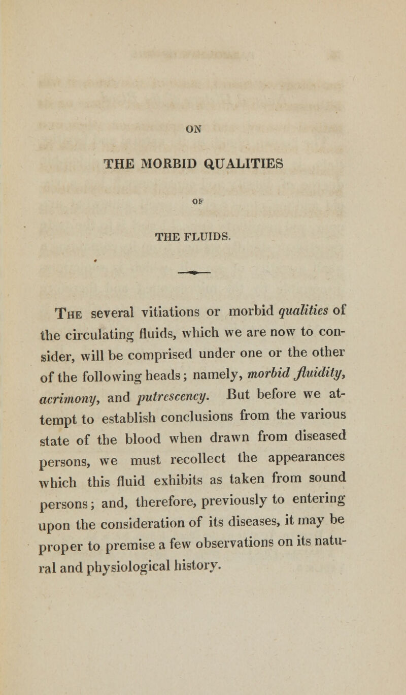 ON THE MORBID QUALITIES OF THE FLUIDS. The several vitiations or morbid qualities of the circulating fluids, which we are now to con- sider, will be comprised under one or the other of the following heads; namely, morbid fluidity, acrimony, and putrescency. But before we at- tempt to establish conclusions from the various state of the blood when drawn from diseased persons, we must recollect the appearances which this fluid exhibits as taken from sound persons; and, therefore, previously to entering upon the consideration of its diseases, it may be proper to premise a few observations on its natu- ral and physiological history.