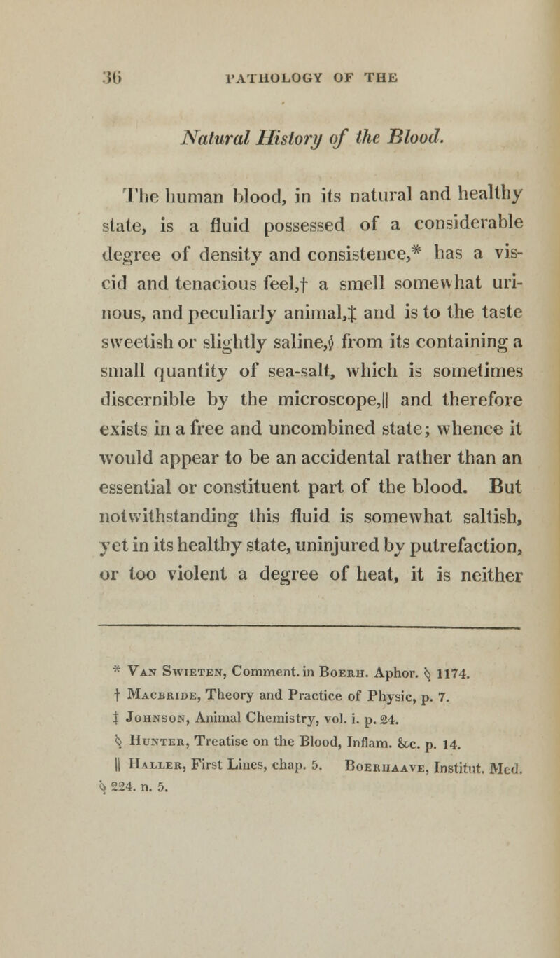 Natural History of the Blood. The human blood, in its natural and healthy state, is a fluid possessed of a considerable degree of density and consistence,* has a vis- cid and tenacious feel,f a smell somewhat uri- nous, and peculiarly animal,} and is to the taste sweetish or slightly saline,$ from its containing a small quantity of sea-salt, which is sometimes discernible by the microscope,|| and therefore exists in a free and uncombined state; whence it would appear to be an accidental rather than an essential or constituent part of the blood. But notwithstanding this fluid is somewhat saltish, yet in its healthy state, uninjured by putrefaction, or too violent a degree of heat, it is neither * Van Swieten, Comment, in Boerh. Aphor. ^ 1174. t Macbride, Theory and Practice of Physic, p. 7. $ Johnson, Animal Chemistry, vol. i. p. 24. ^ Hunter, Treatise on the Blood, Inflam. &c. p. 14. || Haller, First Lines, chap. 5. Boerhaave, Institut. Med.