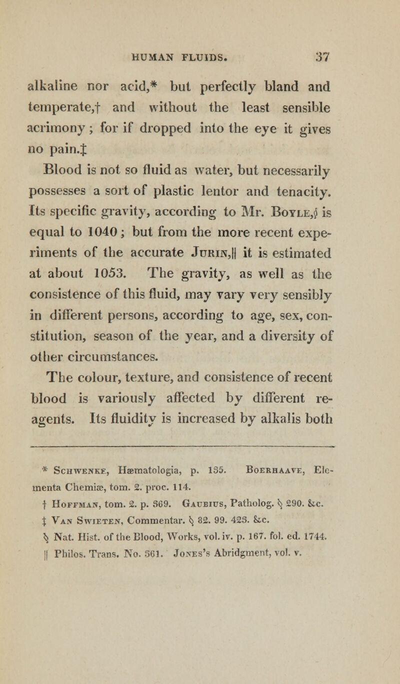alkaline nor acid,* but perfectly bland and temperate,! and without the least sensible acrimony; for if dropped into the eye it gives no pain.J Blood is not so fluid as water, but necessarily possesses a sort of plastic lentor and tenacity. Its specific gravity, according to Mr. Boyle,$ is equal to 1040 ; but from the more recent expe- riments of the accurate Jurin,|| it is estimated at about 1053. The gravity, as well as the consistence of this fluid, may vary very sensibly in different persons, according to age, sex, con- stitution, season of the year, and a diversity of other circumstances. The colour, texture, and consistence of recent blood is variously affected by different re- agents. Its fluidity is increased by alkalis both * Schwenke, Haematologia, p. 135. Boerhaave, Ele- menta Chemise, torn. 2. proc. 114. f Hoffman, torn. 2. p. 369. Gaubius, Patholog. ^ 290. &c. % Van Swieten, Commentar. *} 82. 99. 423. &c. ^ Nat. Hist, of the Blood, Works, vol.iv. p. 167. fol. ed. 1744. !| Philos. Trans. No. 561. Jones's Abridgment, vol. v.