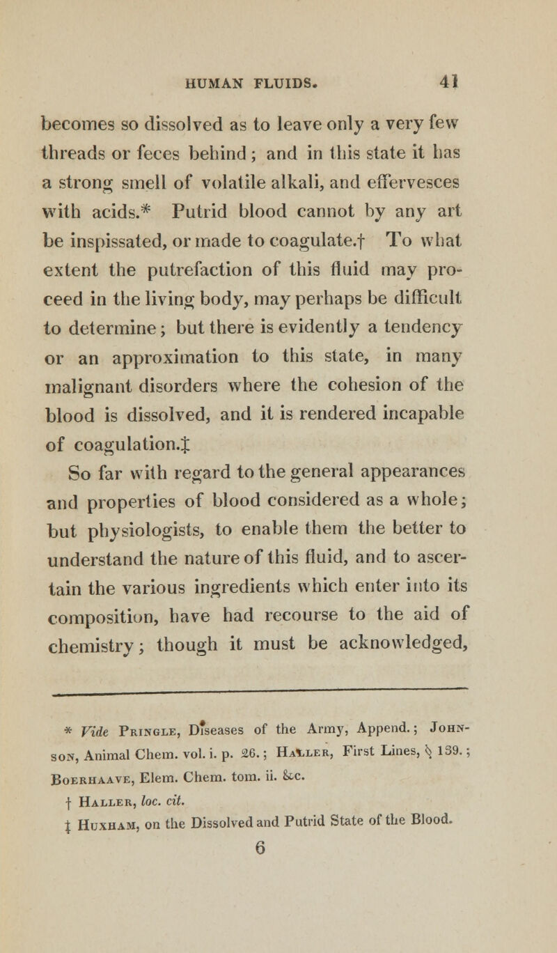 becomes so dissolved as to leave only a very few threads or feces behind ; and in this state it has a strong smell of volatile alkali, and effervesces with acids.* Putrid blood cannot by any art be inspissated, or made to coagulate.f To what extent the putrefaction of this fluid may pro- ceed in the living body, may perhaps be difficult to determine; but there is evidently a tendency or an approximation to this state, in many malignant disorders where the cohesion of the blood is dissolved, and it is rendered incapable of coagulation.^ So far with regard to the general appearances and properties of blood considered as a whole; but physiologists, to enable them the better to understand the nature of this fluid, and to ascer- tain the various ingredients which enter into its composition, have had recourse to the aid of chemistrv; though it must be acknowledged, * Vide Pringle, D*seases of the Army, Append.; John- son, Animal Chem. vol. i. p. 26.; Hauler, First Lines, ^ 139.; Boerhaave, Elem. Chem. torn. ii. &c. f Haller, loc. cit. \ Huxham, on the Dissolved and Putrid State of the Blood. 6