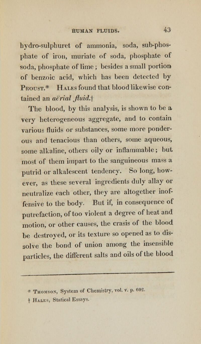 hydro-sulphuret of ammonia, soda, sub-phos- phate of iron, muriate of soda, phosphate of soda, phosphate of lime; besides a small portion of benzoic acid, which has been detected by Proust.* Hales found that blood likewise con- tained an aerial fluid.] The blood, by this analysis, is shown to be a- very heterogeneous aggregate, and to contain various fluids or substances, some more ponder- ous and tenacious than others, some aqueous, some alkaline, others oily or inflammable; but most of them impart to the sanguineous mass a putrid or alkalescent tendency. So long, how- ever, as these several ingredients duly allay or neutralize each other, they are altogether inof- fensive to the body. But if, in consequence of putrefaction, of too violent a degree of heat and motion, or other causes, the crasis of the blood be destroyed, or its texture so opened as to dis- solve the bond of union among the insensible particles, the different salts and oils of the blood * Thomson, System of Chemistry, vol. v. p. 602. t Hales, Statical Essays.