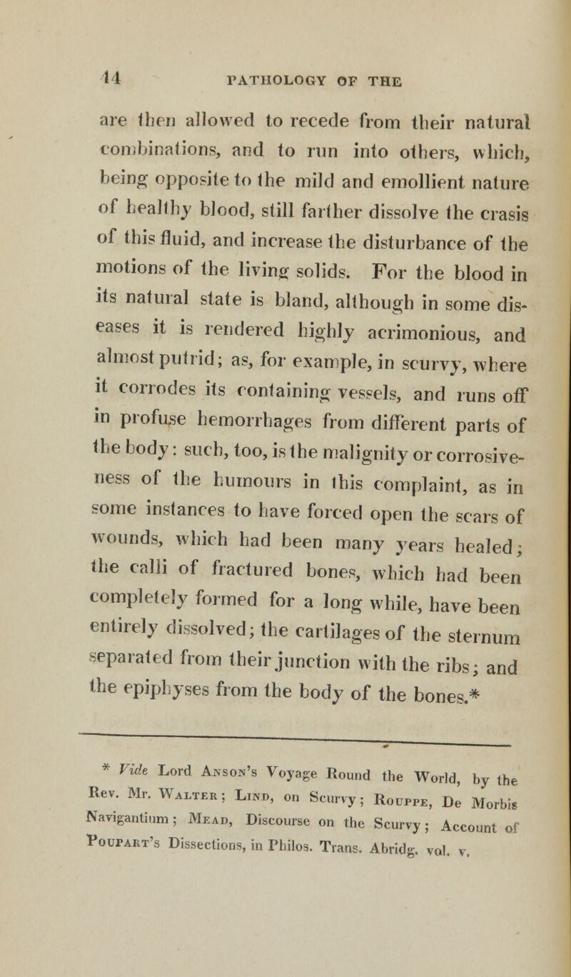 are then allowed to recede from their natural combinations, and to run into others, which, being opposite to the mild and emollient nature of healthy blood, still farther dissolve the crasis of this fluid, and increase the disturbance of the motions of the living solids. For the blood in its natural state is bland, although in some dis- eases it is rendered highly acrimonious, and almost putrid; as, for example, in scurvy, where it corrodes its containing vessels, and runs off in profuse hemorrhages from different parts of the body: such, too, is the malignity or corrosive- ness of the humours in this complaint, as in some instances to have forced open the scars of wounds, which had been many years healed; the calli of fractured bones, which had been completely formed for a long while, have been entirely dissolved; the cartilages of the sternum separated from their junction with the ribs; and the epiphyses from the body of the bones.* * Vide Lord Anson's Voyage Round the World, by the Rev. Mr. Walter; Lind, on Scurvy; Rouppe, De Morbis Navigantium; Mead, Discourse on the Scurvy; Account of Poupart's Dissections, in Phflos. Trans. Abridg. vol. v.