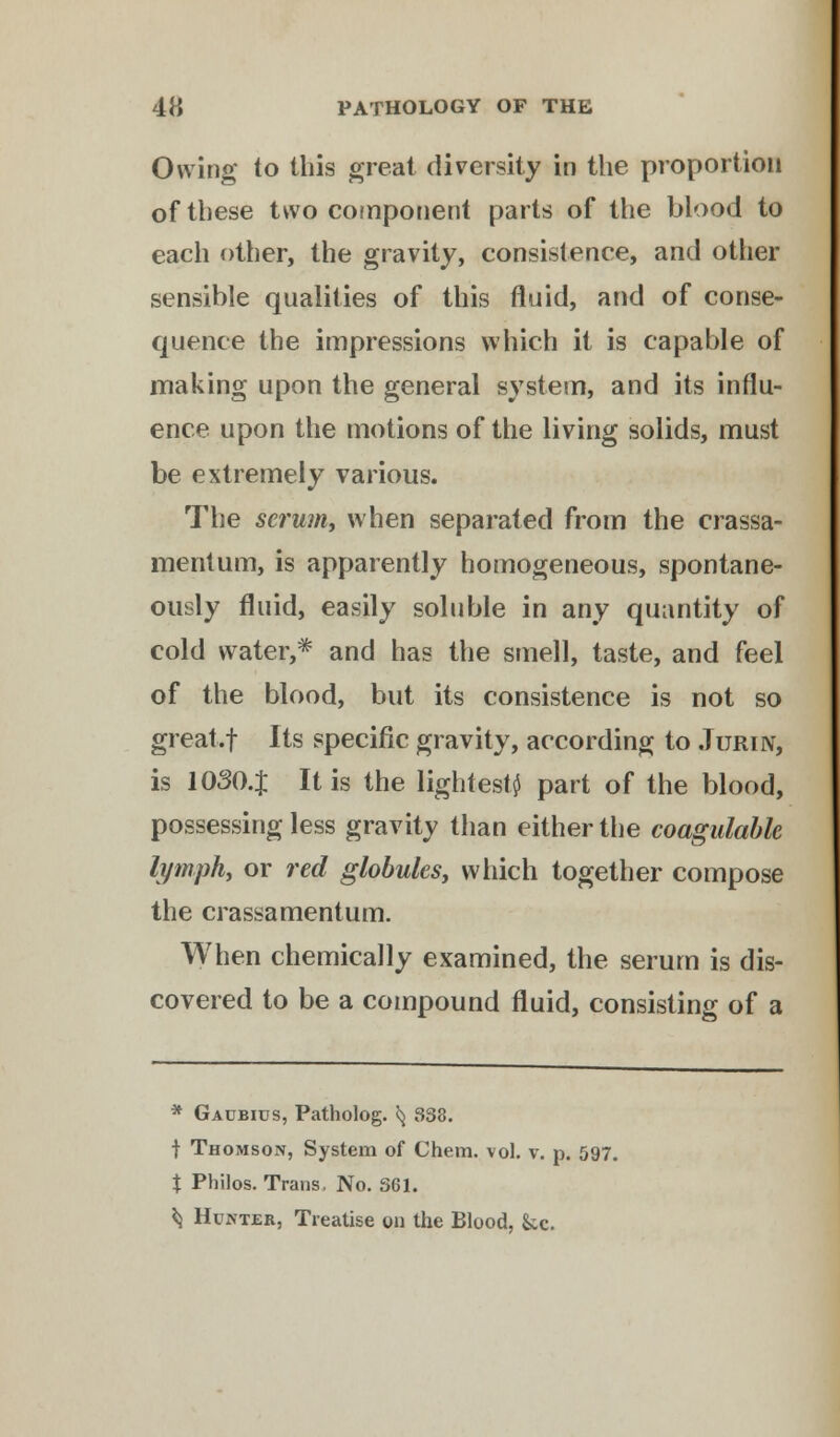 Owing to tills great diversity in the proportion of these two component parts of the blood to each other, the gravity, consistence, and other sensible qualities of this fluid, and of conse- quence the impressions which it is capable of making upon the general system, and its influ- ence upon the motions of the living solids, must be extremely various. The serum, when separated from the crassa- mentum, is apparently homogeneous, spontane- ously fluid, easily soluble in any quantity of cold water,* and has the smell, taste, and feel of the blood, but its consistence is not so great.f Its specific gravity, according to .Turin, is 1030.$ It is the lightest^ part of the blood, possessing less gravity than either the coagulable lymph, or red globules, which together compose the crassamentum. When chemically examined, the serum is dis- covered to be a compound fluid, consisting of a * Gaubius, Patholog. 5} 338. | Thomson, System of Chem. vol. v. p. 597. X Philos. Trans. No. 361. ^ Hunter, Treatise on the Blood, Sec.