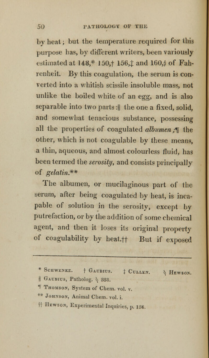 by heat; but the temperature required for this purpose has, by different writers, been variously estimated at 148,* 150,f 156,$ and 160,$ of Fah- renheit. By this coagulation, the serum is con- verted into a whitish scissile insoluble mass, not unlike the boiled white of an egg, and is also separable into two parts :|| the one a fixed, solid, and somewhat tenacious substance, possessing all the properties of coagulated albumen^ the other, which is not coagulable by these means, a thin, aqueous, and almost colourless fluid, has been termed the serosity, and consists principally of gelatin.** The albumen, or mucilaginous part of the serum, after being coagulated by heat, is inca- pable of solution in the serosity, except by putrefaction, or by the addition of some chemical agent, and then it loses its original property of coagulability by heat.ft But if exposed * ScHWENKE. f GAUBIUS. % C'UELEN. *j HlWBON. j| Gaubius, Patholog. ^ 3S8. If Thomson, System of Chem. vol. v. ** Johnson, Animal Chem. vol. i. if Hewson, Experimental Inquiries, p. 136.