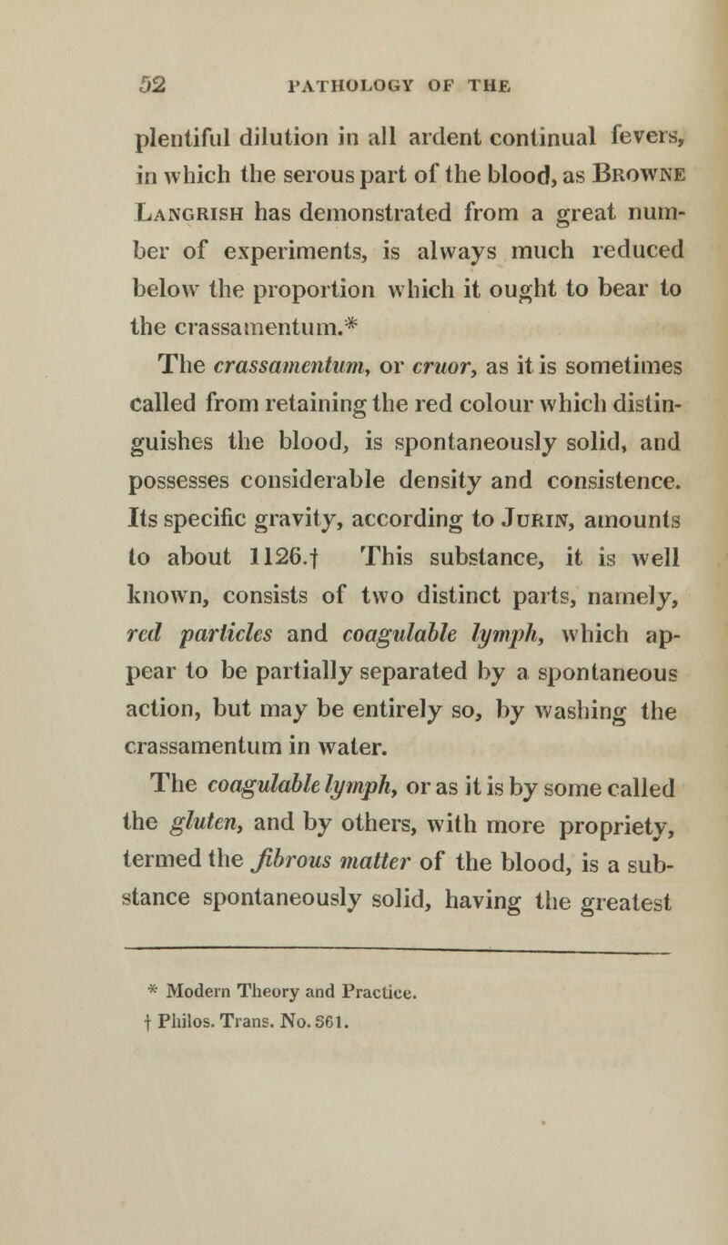 plentiful dilution in all ardent continual fevers, in which the serous part of the blood, as Browne Languish has demonstrated from a great num- ber of experiments, is always much reduced below the proportion which it ought to bear to the crassamentum.* The crassamentum, or cruor, as it is sometimes called from retaining the red colour which distin- guishes the blood, is spontaneously solid, and possesses considerable density and consistence. Its specific gravity, according to .Turin, amounts to about 1126.f This substance, it is well known, consists of two distinct parts, namely, red particles and coagulable lymph, which ap- pear to be partially separated by a spontaneous action, but may be entirely so, by washing the crassamentum in water. The coagulable lymph, or as it is by some called the gluten, and by others, with more propriety, termed the fibrous matter of the blood, is a sub- stance spontaneously solid, having the greatest * Modern Theory and Practice. \ Philos. Trans. No. S61.