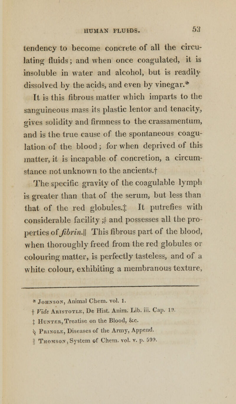 tendency to become concrete of all the circu- lating fluids; and when once coagulated, it is insoluble in water and alcohol, but is readily dissolved by the acids, and even by vinegar.* It is this fibrous matter which imparts to the sanguineous mass its plastic lentor and tenacity, gives solidity and firmness to the crassamentum, and is the true cause of the spontaneous coagu- lation of the blood; for when deprived of this matter, it is incapable of concretion, a circum- stance not unknown to the ancients.f The specific gravity of the coagulable lymph is greater than that of the serum, but less than that of the red globules.^ It putrefies with considerable facility $ and possesses all the pro- perties ofJibrin.W This fibrous part of the blood, when thoroughly freed from the red globules or colouring matter, is perfectly tasteless, and of a white colour, exhibiting a membranous texture, * Johnson, Animal Chem. vol. 1. f Vide Aristotle, De Hist. Anim. Lib. in. Cap. 19. \ Hunter, Treatise on the Blood, &c. ^ Pringle, Diseases of the Army, Append. j| Thomson,System of Chem. vol. v. p. 59!>.