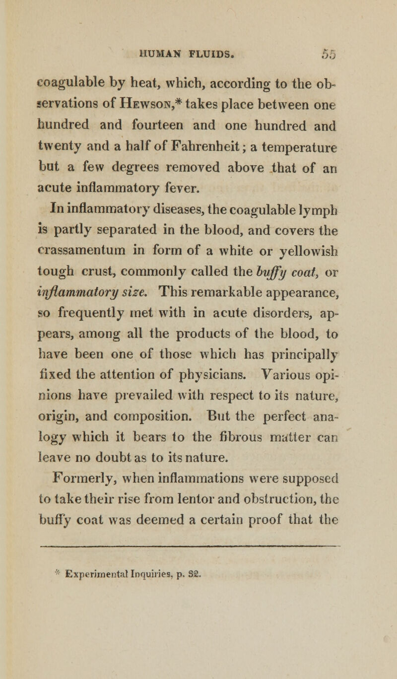 coagulable by heat, which, according to the ob- servations of Hewson,* takes place between one hundred and fourteen and one hundred and twenty and a half of Fahrenheit; a temperature but a few degrees removed above that of an acute inflammatory fever. In inflammatory diseases, the coagulable lymph is partly separated in the blood, and covers the crassamentum in form of a white or yellowish tough crust, commonly called the huffy coat, or inflammatory size. This remarkable appearance, so frequently met with in acute disorders, ap- pears, among all the products of the blood, to have been one of those which has principally fixed the attention of physicians. Various opi- nions have prevailed with respect to its nature, origin, and composition. But the perfect ana- logy which it bears to the fibrous matter can leave no doubt as to its nature. Formerly, when inflammations were supposed to take their rise from lentor and obstruction, the buffy coat was deemed a certain proof that the Experimental Inquiries, p. 32.