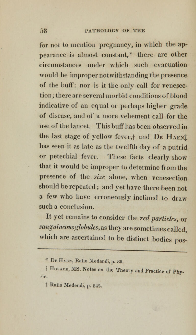 for not to mention pregnancy, in which the ap- pearance is almost constant,^ there are other circumstances under which such evacuation would be improper notwithstanding the presence of the buff: nor is it the only call for venesec- tion; there are several morbid conditions of blood indicative of an equal or perhaps higher grade of disease, and of a more vehement call for the use of the lancet. This buff has been observed in the last stage of yellow fever,f and De HaenJ has seen it as late as the twelfth day of a putrid or petechial fever. These facts clearly show that it would be improper to determine from the presence of the size alone, when venesection should be repeated; and yet have there been not a few who have erroneously inclined to draw such a conclusion. It yet remains to consider the red particles, or sanguineousglobules, as they are sometimes called, which are ascertained to be distinct bodies pos- S1C. * De Haen, Ratio Medendi, p. 39. f Hosack, MS. Notes on the Theory and Practice of Phy- $ Ratio Medendi, p. 343.