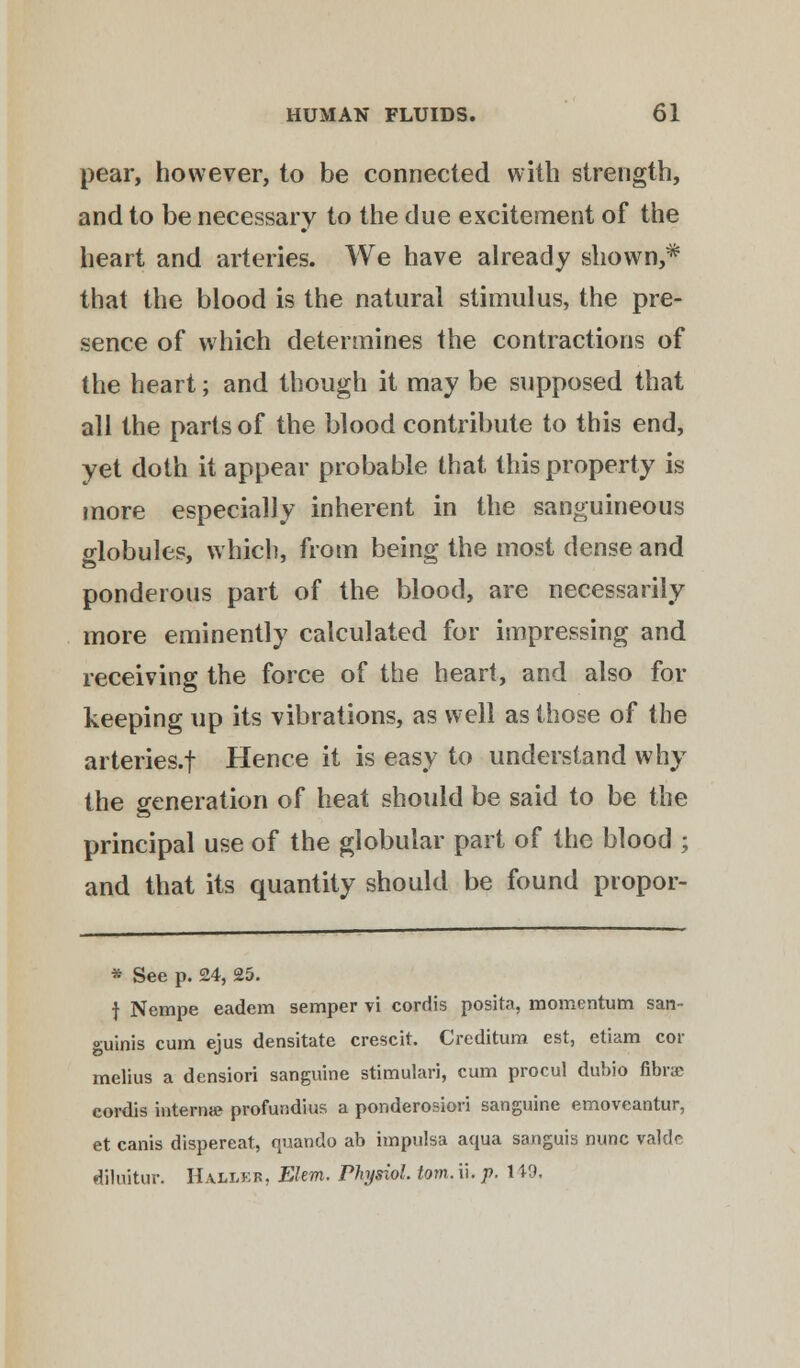 pear, however, to be connected with strength, and to be necessary to the due excitement of the heart and arteries. We have already shown,* that the blood is the natural stimulus, the pre- sence of which determines the contractions of the heart; and though it may be supposed that all the parts of the blood contribute to this end, yet doth it appear probable that this property is more especially inherent in the sanguineous globules, which, from being the most dense and ponderous part of the blood, are necessarily more eminently calculated for impressing and receiving the force of the heart, and also for keeping up its vibrations, as well as those of the arteries.f Hence it is easy to understand why the generation of heat should be said to be the principal use of the globular part of the blood ; and that its quantity should be found propor- * See p. 24, 25. } Nempe eadem semper vi cordis posita, momentum san- guinis cum ejus densitate crescit. Creditum est, etiam cor melius a densiori sanguine stimulari, cum procul dubio fibra cordis interna? profundius a ponderosiori sanguine emoveantur, et canis dispereat, quando ab impulsa aqua sanguis nunc valde dilnitur. Haller, Elem. Physiol, torn. ii. p. 1 *9.