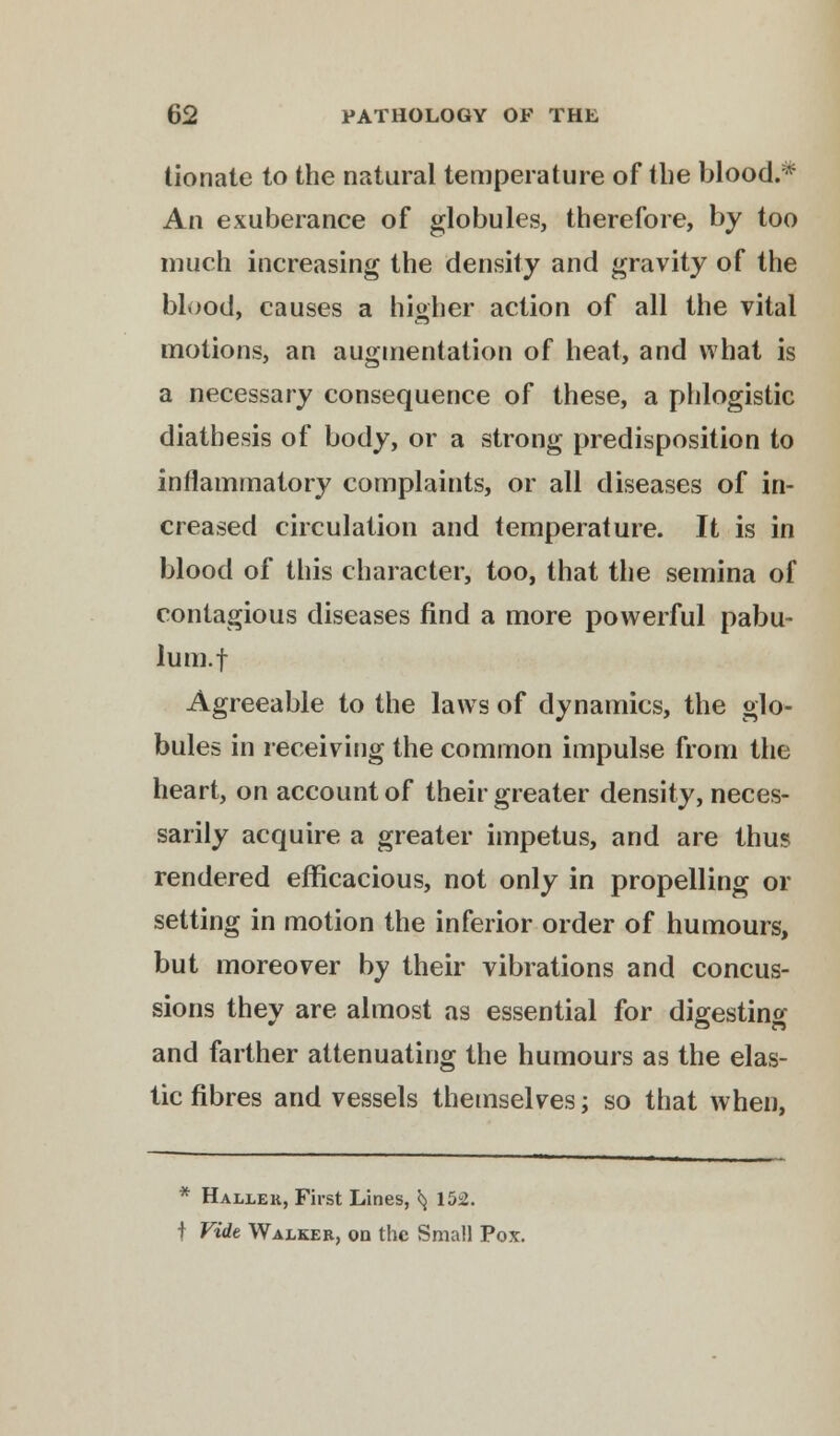 tionate to the natural temperature of the blood.* An exuberance of globules, therefore, by too much increasing the density and gravity of the blood, causes a higher action of all the vital motions, an augmentation of heat, and what is a necessary consequence of these, a phlogistic diathesis of body, or a strong predisposition to inflammatory complaints, or all diseases of in- creased circulation and temperature. It is in blood of this character, too, that the semina of contagious diseases find a more powerful pabu- lum, f Agreeable to the laws of dynamics, the glo- bules in receiving the common impulse from the heart, on account of their greater density, neces- sarily acquire a greater impetus, and are thus rendered efficacious, not only in propelling or setting in motion the inferior order of humours, but moreover by their vibrations and concus- sions they are almost as essential for digesting and farther attenuating the humours as the elas- tic fibres and vessels themselves; so that when, * Hallek, First Lines, ^ 152. t Vide Walker, on the Small Pox.
