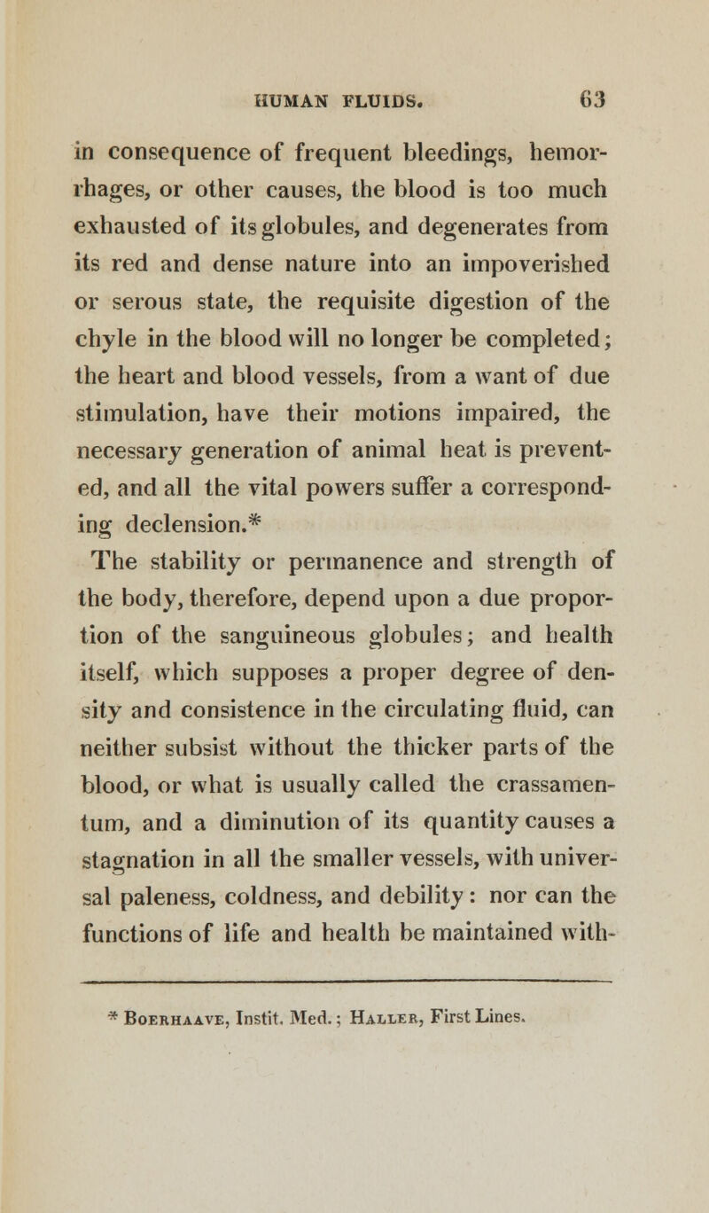 in consequence of frequent bleedings, hemor- rhages, or other causes, the blood is too much exhausted of its globules, and degenerates from its red and dense nature into an impoverished or serous state, the requisite digestion of the chyle in the blood will no longer be completed; the heart and blood vessels, from a want of due stimulation, have their motions impaired, the necessary generation of animal heat is prevent- ed, and all the vital powers suffer a correspond- ing declension.* The stability or permanence and strength of the body, therefore, depend upon a due propor- tion of the sanguineous globules; and health itself, which supposes a proper degree of den- sity and consistence in the circulating fluid, can neither subsist without the thicker parts of the blood, or what is usually called the crassamen- tum, and a diminution of its quantity causes a stagnation in all the smaller vessels, with univer- sal paleness, coldness, and debility : nor can the functions of life and health be maintained with- * Boerhaave, Instit. Med.; Haller, First Lines.