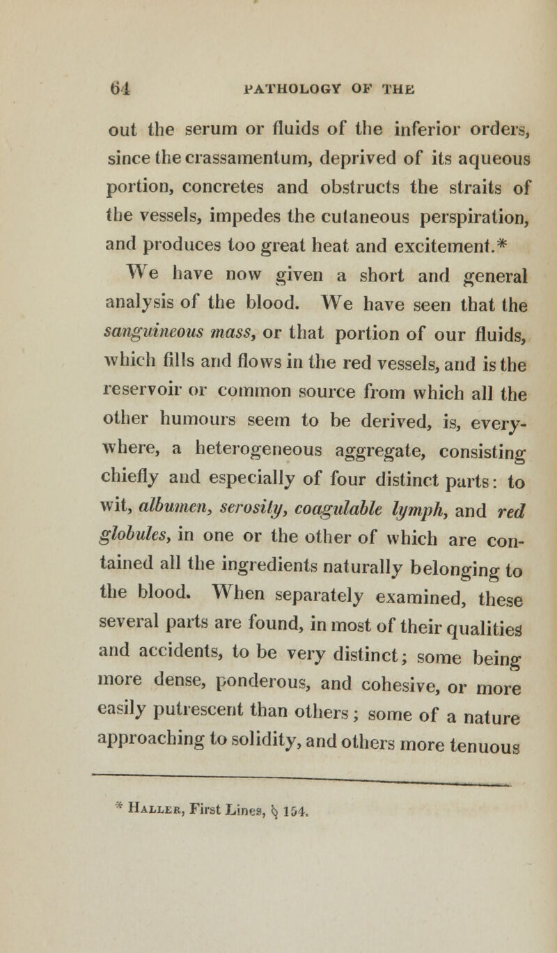 out the serum or fluids of the inferior orders, since the crassamentum, deprived of its aqueous portion, concretes and obstructs the straits of the vessels, impedes the cutaneous perspiration, and produces too great heat and excitement.* We have now given a short and general analysis of the blood. We have seen that the sanguineous mass, or that portion of our fluids, which fills and flows in the red vessels, and is the reservoir or common source from which all the other humours seem to be derived, is, every- where, a heterogeneous aggregate, consisting chiefly and especially of four distinct parts: to wit, albumen, serosily, coagulable lymph, and red globulesy in one or the other of which are con- tained all the ingredients naturally belonging to the blood. When separately examined, these several parts are found, in most of their qualities and accidents, to be very distinct; some being more dense, ponderous, and cohesive, or more easily putrescent than others; some of a nature approaching to solidity, and others more tenuous