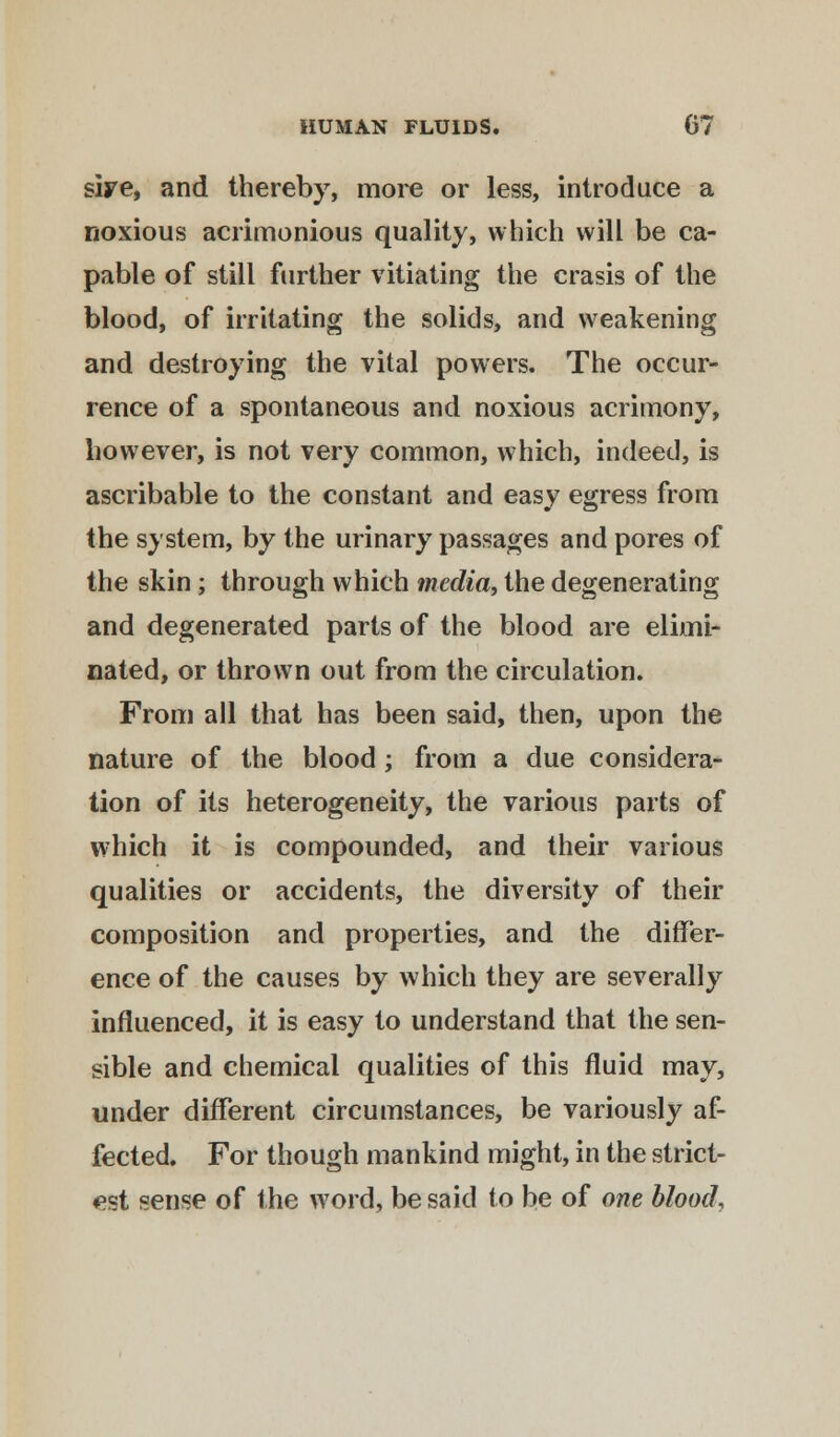 siye, and thereby, more or less, introduce a noxious acrimonious quality, which will be ca- pable of still further vitiating the crasis of the blood, of irritating the solids, and weakening and destroying the vital powers. The occur- rence of a spontaneous and noxious acrimony, however, is not very common, which, indeed, is ascribable to the constant and easy egress from the system, by the urinary passages and pores of the skin; through which media, the degenerating and degenerated parts of the blood are elimi- nated, or thrown out from the circulation. From all that has been said, then, upon the nature of the blood; from a due considera- tion of its heterogeneity, the various parts of which it is compounded, and their various qualities or accidents, the diversity of their composition and properties, and the differ- ence of the causes by which they are severally influenced, it is easy to understand that the sen- sible and chemical qualities of this fluid may, under different circumstances, be variously af- fected. For though mankind might, in the strict- est sense of the word, be said to be of one blood.