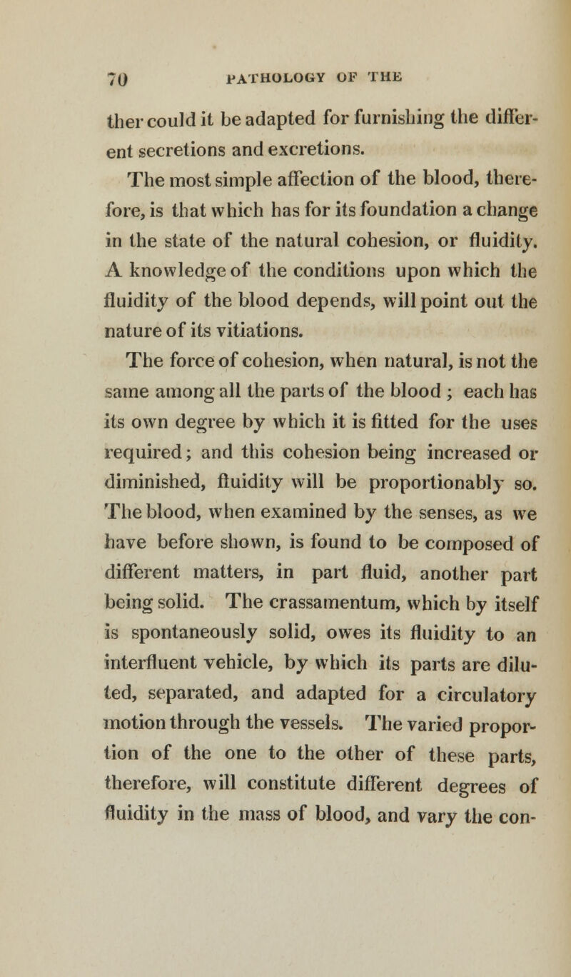 ther could it be adapted for furnishing the differ- ent secretions and excretions. The most simple affection of the blood, there- fore, is that which has for its foundation a change in the state of the natural cohesion, or fluidity. A knowledge of the conditions upon which the fluidity of the blood depends, will point out the nature of its vitiations. The force of cohesion, when natural, is not the same among all the parts of the blood ; each has its own degree by which it is fitted for the uses required; and this cohesion being increased or diminished, fluidity will be proportionably so. The blood, when examined by the senses, as we have before shown, is found to be composed of different matters, in part fluid, another part being solid. The crassamentum, which by itself is spontaneously solid, owes its fluidity to an interfluent vehicle, by which its parts are dilu- ted, separated, and adapted for a circulatory motion through the vessels. The varied propor- tion of the one to the other of these parts, therefore, will constitute different degrees of fluidity in the mass of blood, and vary the con-