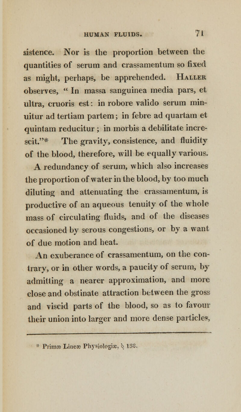 sistence. Nor is the proportion between the quantities of serum and crassamentum so fixed as might, perhaps, be apprehended. Haller observes,  In massa sanguinea media pars, et ultra, cruoris est: in robore valido serum min- uitur ad tertiam partem; in febre ad quartam et quintam reducitur; in morbis a debilitate incre- scit.* The gravity, consistence, and fluidity of the blood, therefore, will be equally various. A redundancy of serum, which also increases the proportion of water in the blood, by too much diluting and attenuating the crassamentum, is productive of an aqueous tenuity of the whole mass of circulating fluids, and of the diseases occasioned by serous congestions, or by a want of due motion and heat. An exuberance of crassamentum, on the con- trary, or in other words, a paucity of serum, by admitting a nearer approximation, and more close and obstinate attraction between the gross and viscid parts of the blood, so as to favour their union into larger and more dense particles * Primre Linese Physiologic, *> 138.