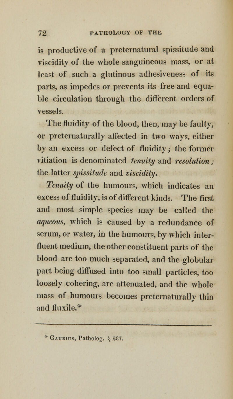 is productive of a preternatural spissitude and viscidity of the whole sanguineous mass, or at least of such a glutinous adhesiveness of its parts, as impedes or prevents its free and equa- ble circulation through the different orders of vessels. The fluidity of the blood, then, may be faulty, or preternaturally affected in two ways, either by an excess or defect of fluidity; the former vitiation is denominated tenuity and resolution; the latter spissitude and viscidity. Tenuity of the humours, which indicates an excess of fluidity, is of different kinds. The first and most simple species may be called the aqueous, which is caused by a redundance of serum, or water, in the humours, by which inter- fluent medium, the other constituent parts of the blood are too much separated, and the globular part being diffused into too small particles, too loosely cohering, are attenuated, and the whole mass of humours becomes preternaturally thin and fluxile.* * Gaubios, Patholog. ^ 287.