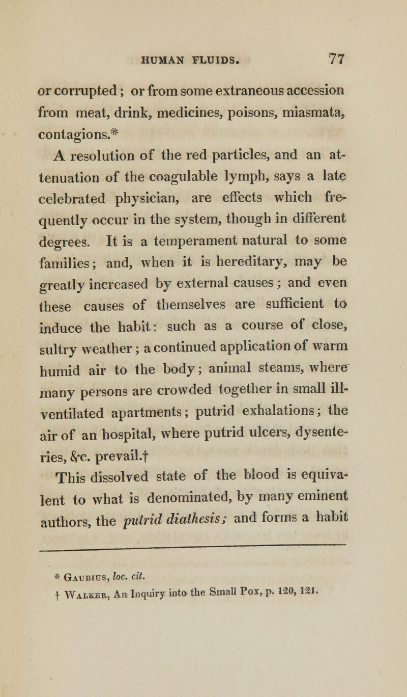or corrupted; or from some extraneous accession from meat, drink, medicines, poisons, miasmata, contagions.* A resolution of the red particles, and an at- tenuation of the coagulable lymph, says a late celebrated physician, are effects which fre- quently occur in the system, though in different degrees. It is a temperament natural to some families; and, when it is hereditary, may be greatly increased by external causes; and even these causes of themselves are sufficient to induce the habit: such as a course of close, sultry weather; a continued application of warm humid air to the body • animal steams, where many persons are crowded together in small ill- ventilated apartments; putrid exhalations; the air of an hospital, where putrid ulcers, dysente- ries, frc. prevail.f This dissolved state of the blood is equiva- lent to what is denominated, by many eminent authors, the putrid diathesis; and forms a habit * Gaubius, loc. cit. f Walker, An Inquiry into the Small Pox, p. 120,121.