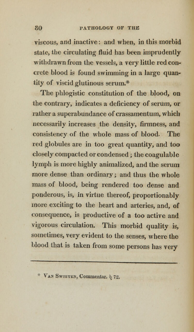 viscous, and inactive: and when, in this morbid state, the circulating fluid has been imprudently withdrawn from the vessels, a very little red con- crete blood is found swimming in a large quan- tity of viscid glutinous serum.* The phlogistic constitution of the blood, on the contrary, indicates a deficiency of serum, or rather a superabundance of crassamentum, which necessarily increases the density, firmness, and consistency of the whole mass of blood. The red globules are in too great quantity, and too closely compacted or condensed; the coagulable lymph is more highly animalized, and the serum more dense than ordinary; and thus the whole mass of blood, being rendered too dense and ponderous, is, in virtue thereof, proportionably more exciting to the heart and arteries, and, of consequence, is productive of a too active and vigorous circulation. This morbid quality is, sometimes, very evident to the senses, where the blood that is taken from some persons has very Vapj Swieten, Commentar. *j 72.