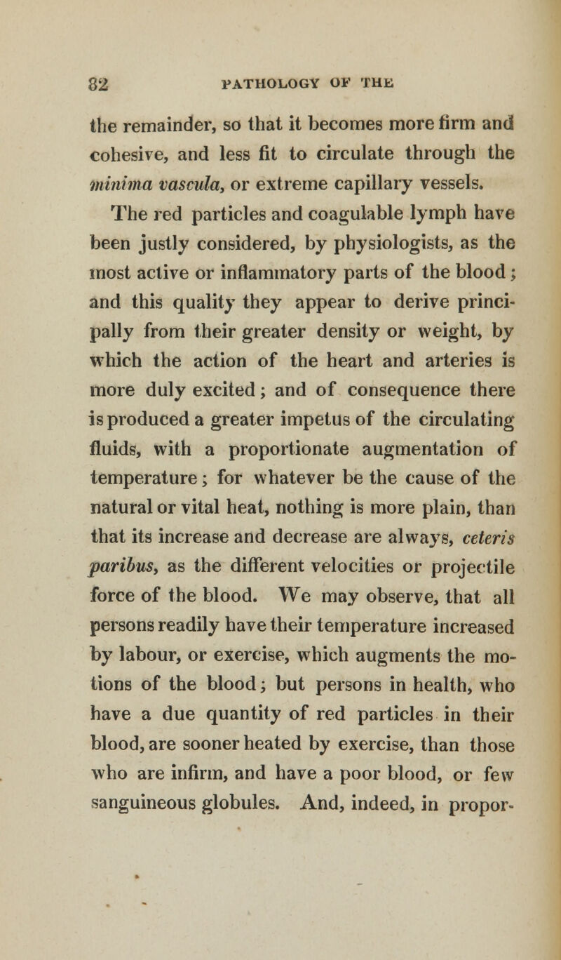 the remainder, so that it becomes more firm and cohesive, and less fit to circulate through the minima vascula, or extreme capillary vessels. The red particles and coagulable lymph have been justly considered, by physiologists, as the most active or inflammatory parts of the blood; and this quality they appear to derive princi- pally from their greater density or weight, by which the action of the heart and arteries is more duly excited; and of consequence there is produced a greater impetus of the circulating fluids, with a proportionate augmentation of temperature; for whatever be the cause of the natural or vital heat, nothing is more plain, than that its increase and decrease are always, ceteris paribuSy as the different velocities or projectile force of the blood. We may observe, that all persons readily have their temperature increased by labour, or exercise, which augments the mo- tions of the blood; but persons in health, who have a due quantity of red particles in their blood, are sooner heated by exercise, than those who are infirm, and have a poor blood, or few sanguineous globules. And, indeed, in propor-