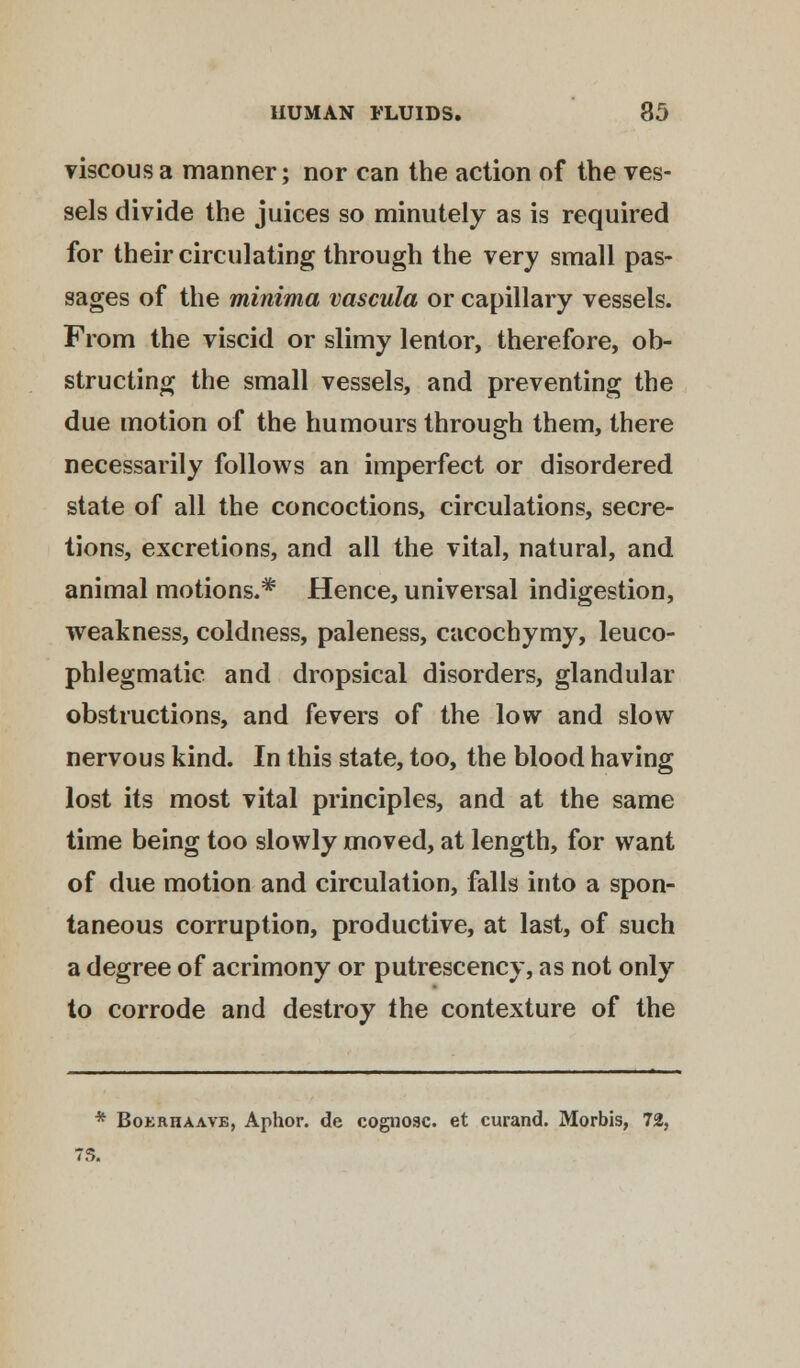 viscous a manner; nor can the action of the ves- sels divide the juices so minutely as is required for their circulating through the very small pas- sages of the minima vascula or capillary vessels. From the viscid or slimy lentor, therefore, ob- structing the small vessels, and preventing the due motion of the humours through them, there necessarily follows an imperfect or disordered state of all the concoctions, circulations, secre- tions, excretions, and all the vital, natural, and animal motions.* Hence, universal indigestion, weakness, coldness, paleness, cacochymy, leuco- phlegmatic and dropsical disorders, glandular obstructions, and fevers of the low and slow nervous kind. In this state, too, the blood having lost its most vital principles, and at the same time being too slowly moved, at length, for want of due motion and circulation, falls into a spon- taneous corruption, productive, at last, of such a degree of acrimony or putrescency, as not only to corrode and destroy the contexture of the * Boerhaave, Aphor. de cognoac. et curand. Morbis, 72, 7S.