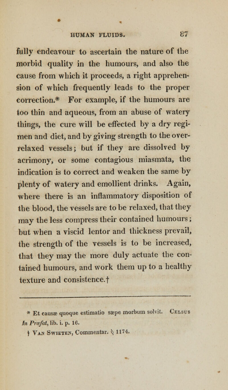 fully endeavour to ascertain the nature of the morbid quality in the humours, and also the cause from which it proceeds, a right apprehen- sion of which frequently leads to the proper correction.* For example, if the humours are too thin and aqueous, from an abuse of watery things, the cure will be effected by a dry regi- men and diet, and by giving strength to the over- relaxed vessels; but if they are dissolved by acrimony, or some contagious miasmata, the indication is to correct and weaken the same by plenty of watery and emollient drinks. Again, where there is an inflammatory disposition of the blood, the vessels are to be relaxed, that they may the less compress their contained humours; but when a viscid lentor and thickness prevail, the strength of the vessels is to be increased, that they may the more duly actuate the con- tained humours, and work them up to a healthy texture and consistence.! * Et causae quoque estimatio ssepe morbum solvit. Celsus In Prcefat, lib. i. p. 16. t Van Swieten, Commentar. *j 1174.