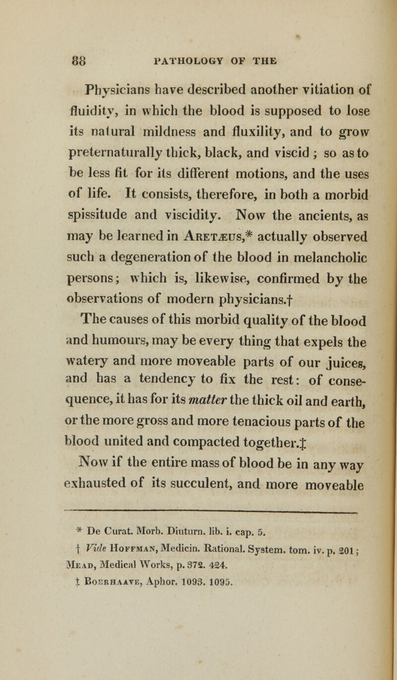 Physicians have described another vitiation of fluidity, in which the blood is supposed to lose its natural mildness and fluxility, and to grow preternaturally thick, black, and viscid ; so as to be less fit for its different motions, and the uses of life. It consists, therefore, in both a morbid spissitude and viscidity. Now the ancients, as may be learned in Aretjeus,* actually observed such a degeneration of the blood in melancholic persons; which is, likewise, confirmed by the observations of modern physicians.! The causes of this morbid quality of the blood and humours, may be every thing that expels the watery and more moveable parts of our juices, and has a tendency to fix the rest: of conse- quence, it has for its matter the thick oil and earth, or the more gross and more tenacious parts of the blood united and compacted together.J Now if the entire mass of blood be in any way exhausted of its succulent, and more moveable * De Curat. Morb. Diuturn. lib. i. cap. 5. | Vide Hoffman, Medicin. Rational. System, torn. iv. p. 201 ; Mead, Medical Works, p. 372. 424. % Boerhaave, Aphor. 1093. 1095.