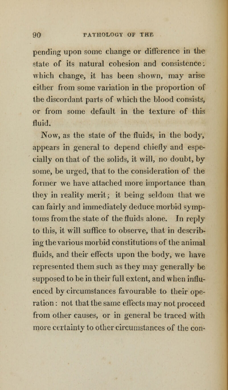 pending upon some change or difference in the state of its natural cohesion and consistence; which change, it has been shown, may arise either from some variation in the proportion of the discordant parts of which the blood consists, or from some default in the texture of this fluid. Now, as the state of the fluids, in the body, appears in general to depend chiefly and espe- cially on that of the solids, it will, no doubt, by some, be urged, that to the consideration of the former we have attached more importance than they in reality merit; it being seldom that we can fairly and immediately deduce morbid symp- toms from the state of the fluids alone. In reply to this, it will suffice to observe, that in describ- ing the various morbid constitutions of the animal fluids, and their effects upon the body, we have represented them such as they may generally be supposed to be in their full extent, and when influ- enced by circumstances favourable to their ope- ration : not that the same effects may not proceed from other causes, or in general be traced with more certainty to other circumstances of the con-