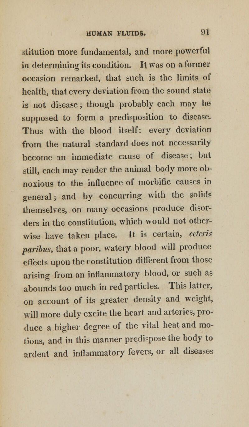 stitution more fundamental, and more powerful in determining its condition. It was on a former occasion remarked, that such is the limits of health, that every deviation from the sound state is not disease; though probably each may be supposed to form a predisposition to disease. Thus with the blood itself: every deviation from the natural standard does not necessarily become an immediate cause of disease; but still, each may render the animal body more ob- noxious to the influence of morbific causes in general; and by concurring with the solids themselves, on many occasions produce disor- ders in the constitution, which would not other- wise have taken place. It is certain, ceteris paribus, that a poor, watery blood will produce effects upon the constitution different from those arising from an inflammatory blood, or such as abounds too much in red particles. This latter, on account of its greater density and weight, will more duly excite the heart and arteries, pro- duce a higher degree of the vital heat and mo- tions, and in this manner predispose the body to ardent and inflammatory fevers, or all diseases