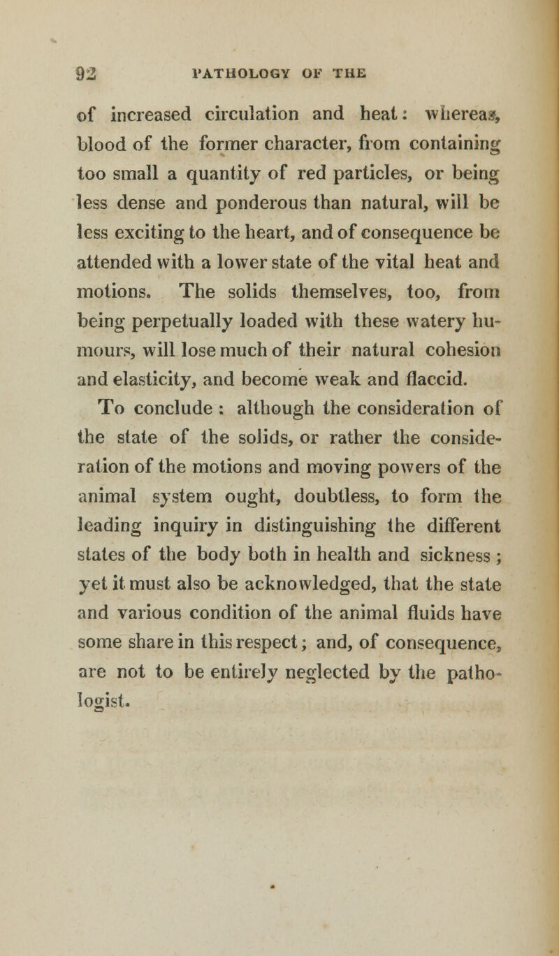 of increased circulation and heat: whereas, blood of the former character, from containing too small a quantity of red particles, or being less dense and ponderous than natural, will be less exciting to the heart, and of consequence be attended with a lower state of the vital heat and motions. The solids themselves, too, from being perpetually loaded with these watery hu- mours, will lose much of their natural cohesion and elasticity, and become weak and flaccid. To conclude : although the consideration of the state of the solids, or rather the conside- ration of the motions and moving powers of the animal system ought, doubtless, to form the leading inquiry in distinguishing the different states of the body both in health and sickness ; yet it must also be acknowledged, that the state and various condition of the animal fluids have some share in this respect; and, of consequence, are not to be entirely neglected by the patho- logist.