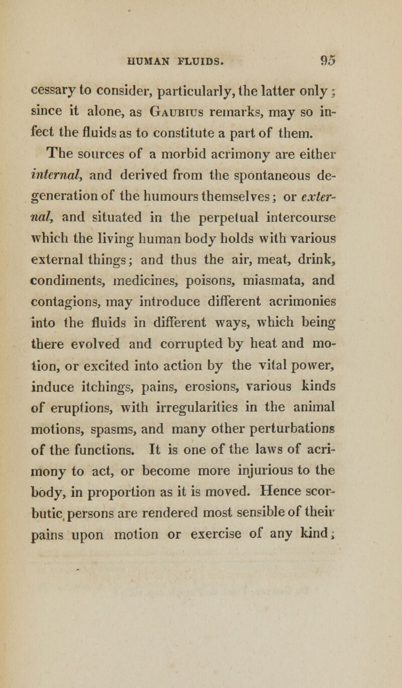 cessary to consider, particularly, the latter only; since it alone, as Gaubius remarks, may so in- fect the fluids as to constitute a part of them. The sources of a morbid acrimony are either internal, and derived from the spontaneous de- generation of the humours themselves; or exter- nal, and situated in the perpetual intercourse which the living human body holds with various external things; and thus the air, meat, drink, condiments, medicines, poisons, miasmata, and contagions, may introduce different acrimonies into the fluids in different ways, which being there evolved and corrupted by heat and mo- tion, or excited into action by the vital power, induce itchings, pains, erosions, various kinds of eruptions, with irregularities in the animal motions, spasms, and many other perturbations of the functions. It is one of the laws of acri- mony to act, or become more injurious to the body, in proportion as it is moved. Hence scor- butic, persons are rendered most sensible of their pains upon motion or exercise of any kind;