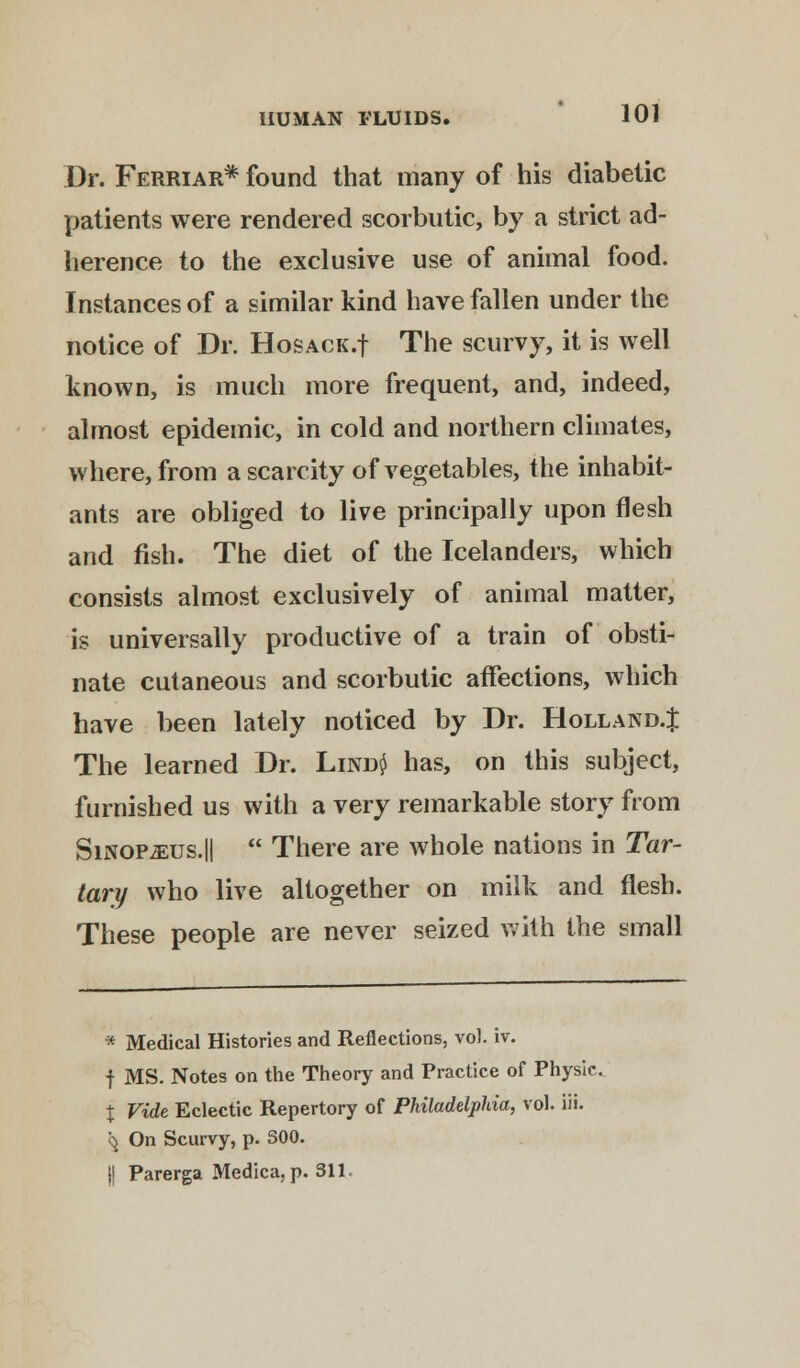 Dr. Ferriar* found that many of his diabetic patients were rendered scorbutic, by a strict ad- herence to the exclusive use of animal food. Instances of a similar kind have fallen under the notice of Dr. HosACK.f The scurvy, it is well known, is much more frequent, and, indeed, almost epidemic, in cold and northern climates, where, from a scarcity of vegetables, the inhabit- ants are obliged to live principally upon flesh and fish. The diet of the Icelanders, which consists almost exclusively of animal matter, is universally productive of a train of obsti- nate cutaneous and scorbutic affections, which have been lately noticed by Dr. Holland.^ The learned Dr. Lind$ has, on this subject, furnished us with a very remarkable story from SiNOP-aEUS.||  There are whole nations in Tar- tary who live altogether on milk and flesh. These people are never seized with the small * Medical Histories and Reflections, vol. iv. f MS. Notes on the Theory and Practice of Physic. % Vide Eclectic Repertory of Philadelphia, vol. iii. <$ On Scurvy, p. S00. |l Parerga Medica,p. 311.