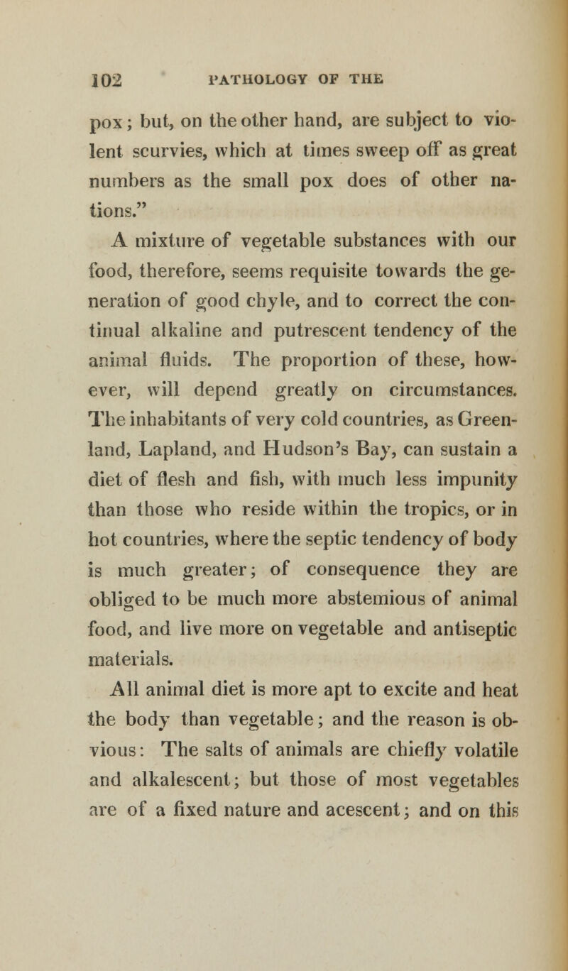 pox; but, on the other hand, are subject to vio- lent scurvies, which at times sweep off as great numbers as the small pox does of other na- tions. A mixture of vegetable substances with our food, therefore, seems requisite towards the ge- neration of good chyle, and to correct the con- tinual alkaline and putrescent tendency of the animal fluids. The proportion of these, how- ever, will depend greatly on circumstances. The inhabitants of very cold countries, as Green- land, Lapland, and Hudson's Bay, can sustain a diet of flesh and fish, with much less impunity than those who reside within the tropics, or in hot countries, where the septic tendency of body is much greater; of consequence they are obliged to be much more abstemious of animal food, and live more on vegetable and antiseptic materials. All animal diet is more apt to excite and heat the body than vegetable; and the reason is ob- vious : The salts of animals are chiefly volatile and alkalescent; but those of most vegetables are of a fixed nature and acescent; and on this