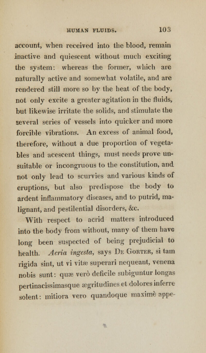account, when received into the blood, remain inactive and quiescent without much exciting the system: whereas the former, which are naturally active and somewhat volatile, and are rendered still more so by the heat of the body, not only excite a greater agitation in the fluids, but likewise irritate the solids, and stimulate the several series of vessels into quicker and more forcible vibrations. An excess of animal food, therefore, without a due proportion of vegeta- bles and acescent things, must needs prove un- suitable or incongruous to the constitution, and not only lead to scurvies and various kinds of eruptions, but also predispose the body to ardent inflammatory diseases, and to putrid, ma- lignant, and pestilential disorders, &c. With respect to acrid matters introduced into the body from without, many of them have long been suspected of being prejudicial to health. Acria ingesta, says De Gorter, si tarn ritfida sint, ut vi vitse superari nequeant, venena nobis sunt: quae ver6 deficile subiguntur longas pertinacissimasque segritudines et doloresinferre solent: mitiora vero quandoque maxime appe-