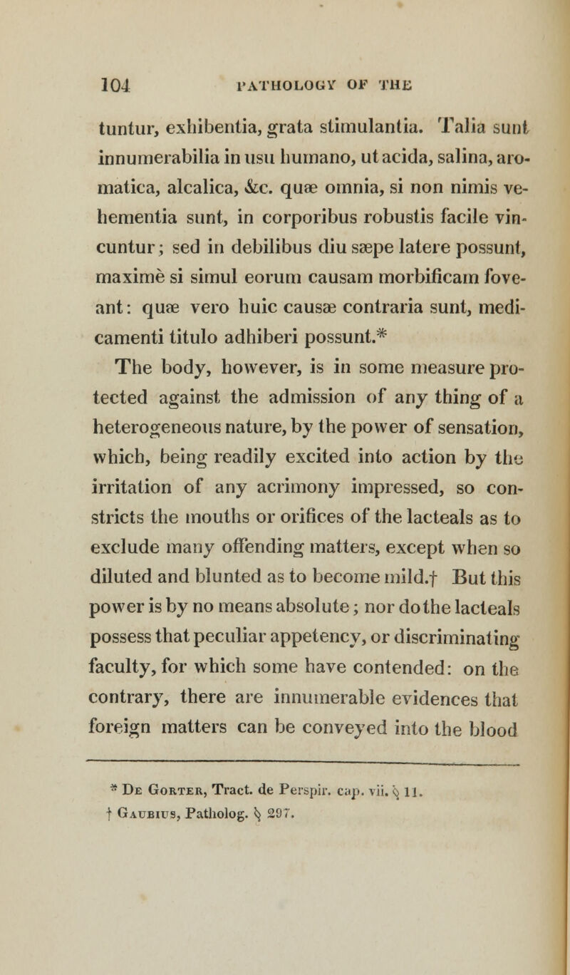 tuntur, exhibentia, grata stimulantia. Talia sunt innumerabilia in nsu humano, utacida, salina, aro- matica, alcalica, &c. quae omnia, si non nimis ve- hementia sunt, in corporibus robustis facile vin- cuntur; sed in debilibus diu ssepe latere possunt, maxinie si simul eorum causam morbificam fove- ant: quae vero huic causae contraria sunt, medi- camenti titulo adhiberi possunt.* The body, however, is in some measure pro- tected against the admission of any thing of a heterogeneous nature, by the power of sensation, which, being readily excited into action by the irritation of any acrimony impressed, so con- stricts the mouths or orifices of the lacteals as to exclude many offending matters, except when so diluted and blunted as to become mild.f But this power is by no means absolute; nor do the lacteals possess that peculiar appetency, or discriminating faculty, for which some have contended: on the contrary, there are innumerable evidences that foreign matters can be conveyed into the blood * De Gorter, Tract, de Perspir. cap. vii. ij 11. f Gaubius, Patholog. ^ 297.
