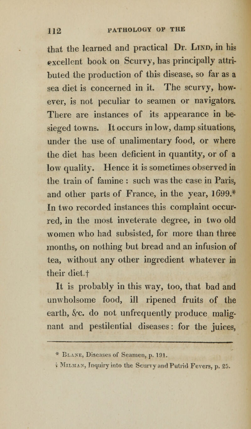 that the learned and practical Dr. Lind, in his excellent book on Scurvy, has principally attri- buted the production of this disease, so far as a sea diet is concerned in it. The scurvy, how- ever, is not peculiar to seamen or navigators. There are instances of its appearance in be- sieged towns. It occurs in low, damp situations, under the use of unalimentary food, or where the diet has been deficient in quantity, or of a low quality. Hence it is sometimes observed in the train of famine : such was the case in Paris, and other parts of France, in the year, 1699.* In two recorded instances this complaint occur- red, in the most inveterate degree, in two old women who had subsisted, for more than three months, on nothing but bread and an infusion of tea, without any other ingredient whatever in their diet.f It is probably in this way, too, that bad and unwholsome food, ill ripened fruits of the earth, &c. do not unfrequently produce malig- nant and pestilential diseases: for the juices, * Blane, Diseases of Seamen, p. 191. »; Milmaw, Inquiry into the Scurvy and Putrid Fevers, p. 25.