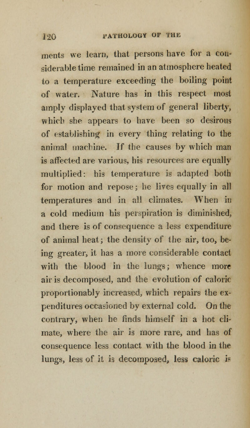 ments we learn, that persons have for a con- siderable time remained in an atmosphere heated to a temperature exceeding the boiling point of water. Nature has in this respect most amply displayed that system of general liberty, which she appears to have been so desirous of establishing in every thing relating to the animal machine. If the causes by which man is affected are various, his resources are equally multiplied: his temperature is adapted both for motion and repose; he lives equally in all temperatures and in all climates. When in a cold medium his perspiration is diminished, and there is of consequence a less expenditure of animal heat; the density of the air, too, be- ing greater, it has a more considerable contact with the blood in the lungs; whence more air is decomposed, and the evolution of caloric proportionably increased, which repairs the ex- penditures occasioned by external cold. On the contrary, when he finds himself in a hot cli- mate, where the air is more rare, and has of consequence less contact with the blood in the lungs, less of it is decomposed, less caloric if