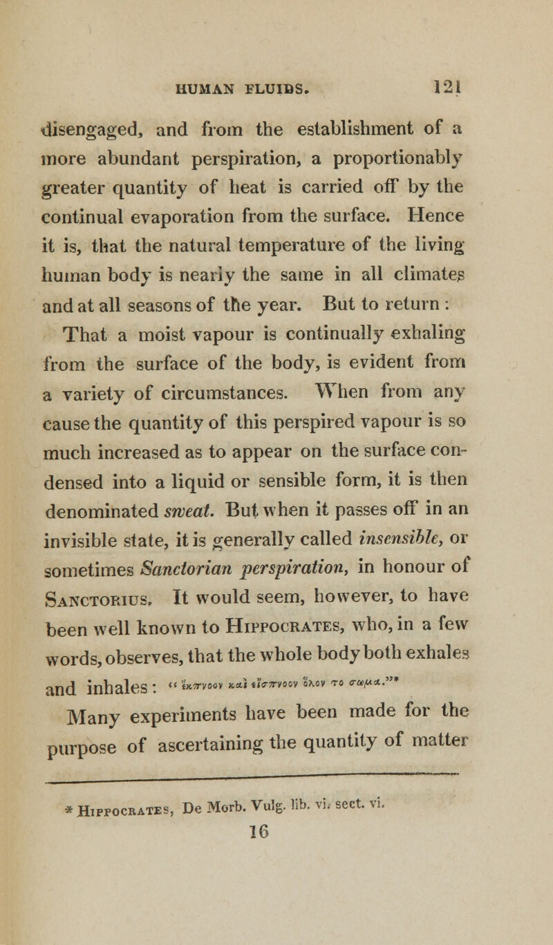 disengaged, and from the establishment of a more abundant perspiration, a proportionably greater quantity of heat is carried off by the continual evaporation from the surface. Hence it is, that the natural temperature of the living human body is nearly the same in all climates and at all seasons of the year. But to return : That a moist vapour is continually exhaling from the surface of the body, is evident from a variety of circumstances. When from any cause the quantity of this perspired vapour is so much increased as to appear on the surface con- densed into a liquid or sensible form, it is then denominated sweat. But when it passes off in an invisible state, it is generally called insensible, or sometimes Sanctorian perspiration, in honour of Sanctorius. It would seem, however, to have been well known to Hippocrates, who, in a few words, observes, that the whole body both exhales and inhales:  **vvoo* **< *Utwov Sm>v to a-upa..* Many experiments have been made for the purpose of ascertaining the quantity of matter * Hippocrates, De Morb. Vulg. lib. vh sect. vi.