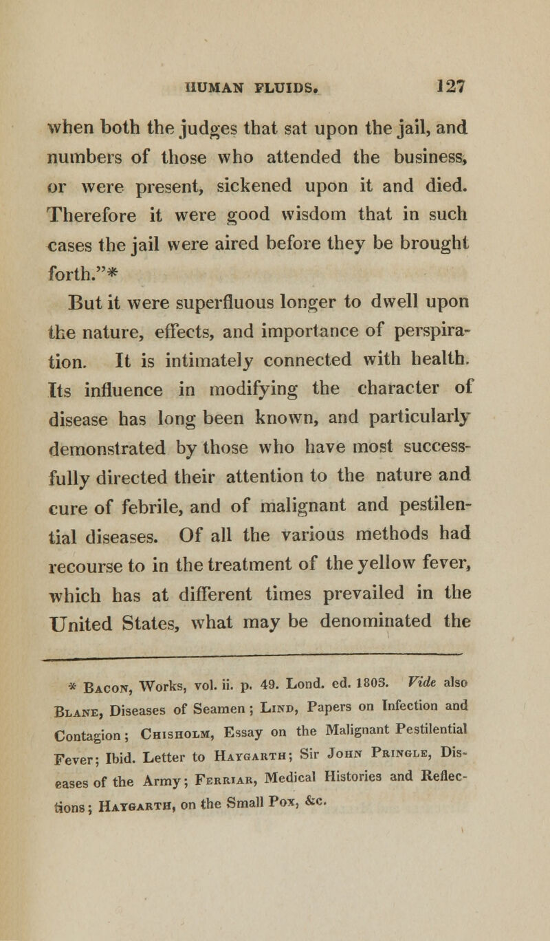 when both the judges that sat upon the jail, and numbers of those who attended the business, or were present, sickened upon it and died. Therefore it were good wisdom that in such cases the jail were aired before they be brought forth.* But it were superfluous longer to dwell upon the nature, effects, and importance of perspira- tion. It is intimately connected with health. Its influence in modifying the character of disease has long been known, and particularly demonstrated by those who have most success- fully directed their attention to the nature and cure of febrile, and of malignant and pestilen- tial diseases. Of all the various methods had recourse to in the treatment of the yellow fever, which has at different times prevailed in the United States, what may be denominated the * Bacon, Works, vol. ii. p. 49. Lond. ed. 1803. Vide also Blane, Diseases of Seamen; Lind, Papers on Infection and Contagion; Chisholm, Essay on the Malignant Pestilential Fever; Ibid. Letter to Haygarth; Sir John Pringle, Dis- eases of the Army; Ferriar, Medical Histories and Reflec- tions ; Haygarth, on the Small Pox, &c.