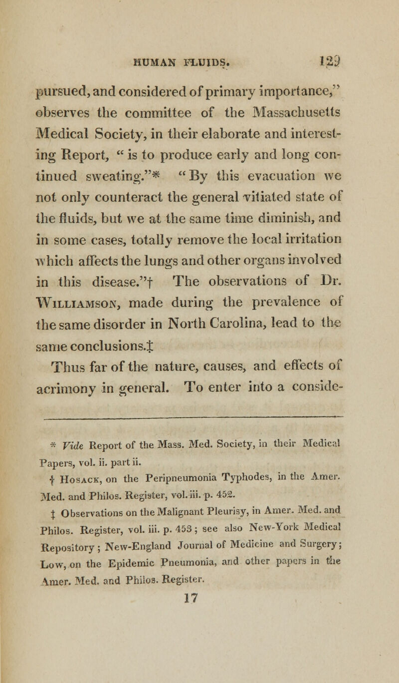 pursued, and considered of primary importance, observes the committee of the Massachusetts Medical Society, in their elaborate and interest- ing Report,  is to produce early and long con- tinued sweating.* By this evacuation we not only counteract the general vitiated state of the fluids, but we at the same time diminish, and in some cases, totally remove the local irritation which affects the lungs and other organs involved in this disease.f The observations of Dr. Williamson, made during the prevalence of the same disorder in North Carolina, lead to the same conclusions.^ Thus far of the nature, causes, and effects of acrimony in general. To enter into a conside- * Vide Report of the Mass. Med. Society, in their Medical Papers, vol. ii. part ii. f Hosack, on the Peripneumonia Typhodes, in the Amer. Med. and Philos. Register, vol. iii. p. 452. % Observations on the Malignant Pleurisy, in Amer. Med. and Philos. Register, vol. iii. p. 453 ; see also New-York Medical Repository; New-England Journal of Medicine and Surgery; Low, on the Epidemic Pneumonia, and other papers in the Amer. Med. and Philos. Register.