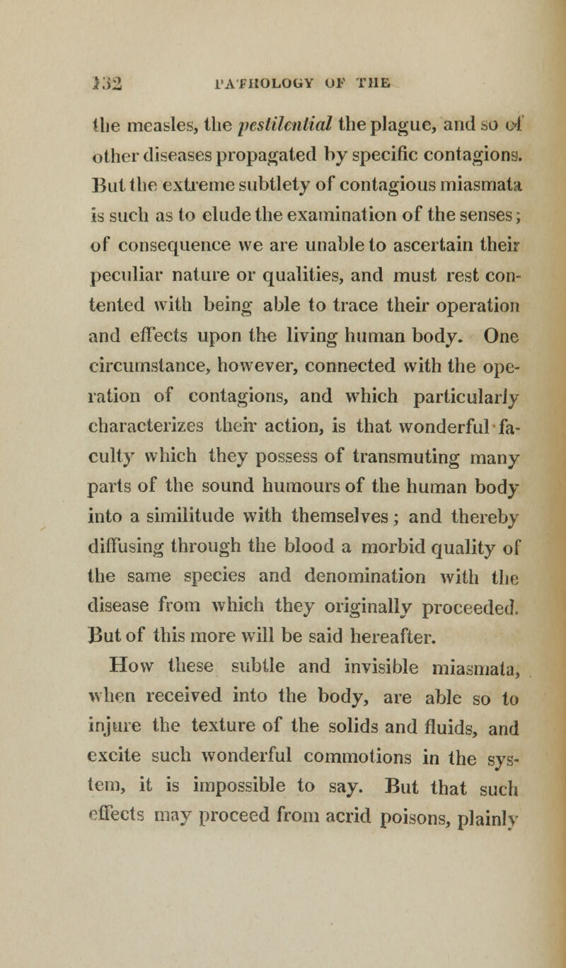 the measles, the pestilential the plague, and so cl other diseases propagated by specific contagions. But the extreme subtlety of contagious miasmata is such as to elude the examination of the senses; of consequence we are unable to ascertain their peculiar nature or qualities, and must rest con- tented with being able to trace their operation and effects upon the living human body. One circumstance, however, connected with the ope- ration of contagions, and which particularly characterizes their action, is that wonderful fa- culty which they possess of transmuting many parts of the sound humours of the human body into a similitude with themselves; and thereby diffusing through the blood a morbid quality of the same species and denomination with the disease from which they originally proceeded. But of this more will be said hereafter. How these subtle and invisible miasmata, when received into the body, are able so to injure the texture of the solids and fluids, and excite such wonderful commotions in the sys- tem, it is impossible to say. But that such effects may proceed from acrid poisons, plainly