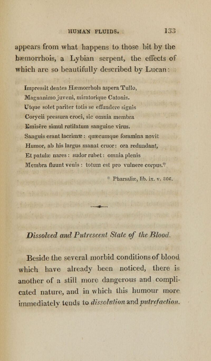 appears from what happens to those bit by the baemorrhois, a Lybian serpent, the effects of which are so beautifully described by Lucan: Impressit denies Haemorrhols aspera Tullo, Magnanimo juveni, miratorique Catonis. Utque solet pariter totis se effundere signis Corycii pressura croci, sic omnia membra Emisere simul rutilatum sanguine virus. Sanguis erant lacrims : quaecumque foramina novit Humor, ab his largus manat cruor: ora redundant, Et patulae nares : sudor rubet: omnia plenis Membra fluunt venis: totum est pro vulnere corpus.* * Pharsalia;, lib. ix. v. 80«. Dissolved and Putrescent State of the Blood. Beside the several morbid conditions of blood which have already been noticed, there is another of a still more dangerous and compli- cated nature, and in which this humour more immediately tends to dissolution md putrefaction.