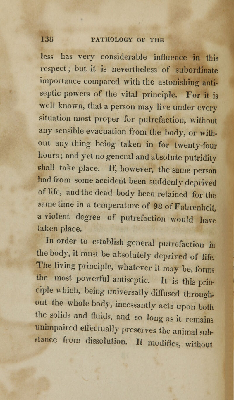 less has very considerable influence in this respect; but it is nevertheless of subordinate importance compared with the astonishing anti- septic powers of the vital principle. For it is well known, that a person may live under every situation most proper for putrefaction, without any sensible evacuation from the body, or with- out any thing being taken in for twenty-four hours; and yet no general and absolute putridity shall take place. If, however, the same person had from some accident been suddenly deprived of life, and the dead body been retained for the same time in a temperature of 98 of Fahrenheit, a violent degree of putrefaction would have taken place. In order to establish general putrefaction in the body, it must be absolutely deprived of life. The living principle, whatever it may be, forms the most powerful antiseptic. It is this prin- ciple which, being universally diffused through, out the whole body, incessantly acts upon both the solids and fluids, and so long as it remains unimpaired effectually preserves the animal sub- stance from dissolution. It modifies, without