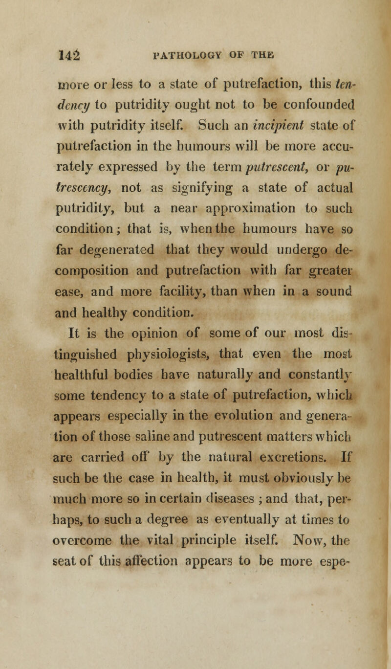more or less to a state of putrefaction, this ten- dency to putridity ought not to be confounded with putridity itself. Such an incipient state of putrefaction in the humours will be more accu- rately expressed by the term putrescent, or pu- trescency, not as signifying a state of actual putridity, but a near approximation to such condition; that is, when the humours have so far degenerated that they would undergo de- composition and putrefaction with far greater ease, and more facility, than when in a sound and healthy condition. It is the opinion of some of our most dis- tinguished physiologists, that even the most healthful bodies have naturally and constantly some tendency to a state of putrefaction, which appears especially in the evolution and genera- tion of those saline and putrescent matters which are carried off by the natural excretions. If such be the case in health, it must obviously be much more so in certain diseases ; and that, per- haps, to such a degree as eventually at times to overcome the vital principle itself. Now, the seat of this affection appears to be more espe-