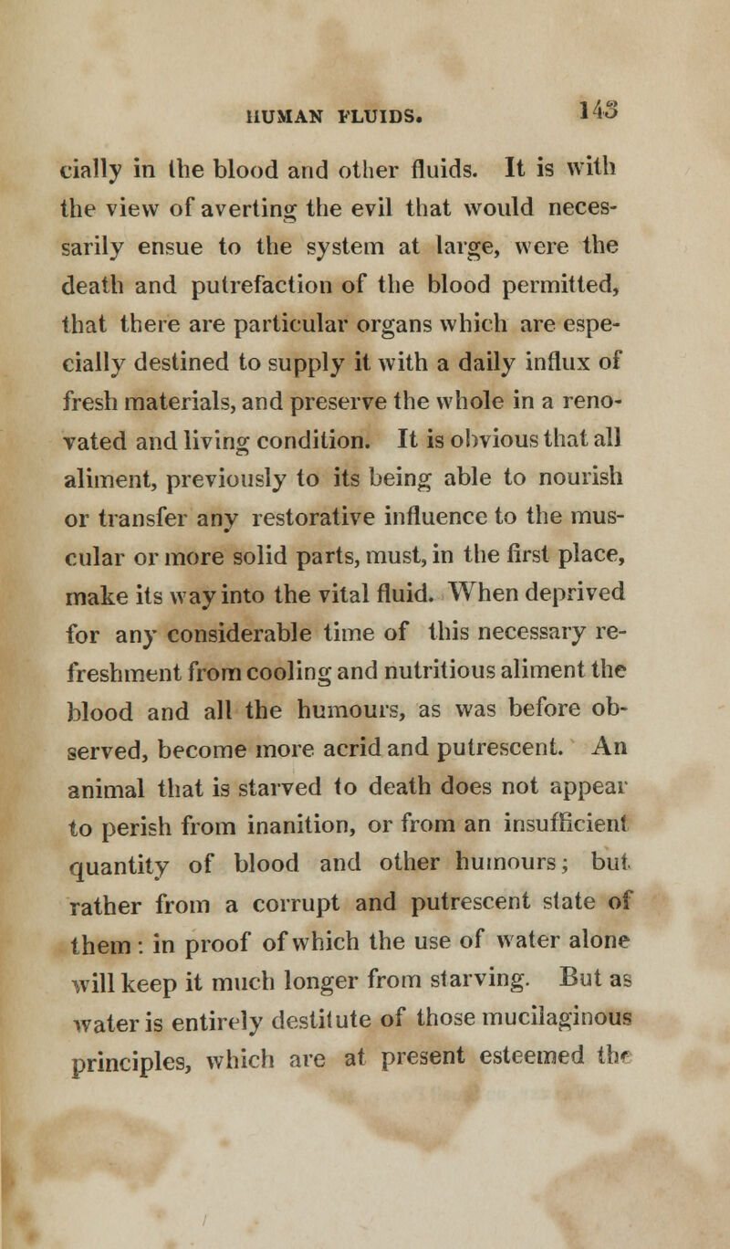 cially in Ihe blood and other fluids. It is with the view of averting the evil that would neces- sarily ensue to the system at large, were the death and putrefaction of the blood permitted, that there are particular organs which are espe- cially destined to supply it with a daily influx of fresh materials, and preserve the whole in a reno- vated and living condition. It is obvious that all aliment, previously to its being able to nourish or transfer any restorative influence to the mus- cular or more solid parts, must, in the first place, make its way into the vital fluid. When deprived for any considerable time of this necessary re- freshment from cooling and nutritious aliment the blood and all the humours, as was before ob- served, become more acrid and putrescent. An animal that is starved to death does not appear to perish from inanition, or from an insufficient quantity of blood and other humours; but. rather from a corrupt and putrescent state of them : in proof of which the use of water alone will keep it much longer from starving. But as water is entirely destitute of those mucilaginous principles, which are at present esteemed tht