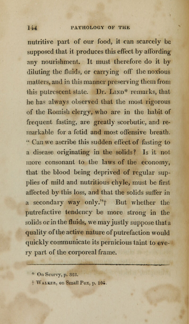 nutritive part of our food, it can scarcely be supposed that it produces this effect by affording any nourishment. It must therefore do it by diluting the fluids, or carrying off the noxious matters, and in this manner preserving them from this putrescent state. Dr. Lind* remarks, that he has always observed that the most rigorous of the Romish clergy, who are in the habit of frequent fasting, are greatly scorbutic, and re- markable for a fetid and most offensive breath,  Can we ascribe this sudden effect of fasting to a disease originating in the solids? Is it not more consonant to the laws of the economy, that the blood being deprived of regular sup- plies of mild and nutritious chyle, must be first affected by this loss, and that the solids suffer in a secondary way only.f But whether the putrefactive tendency be more strong in the solids or in the fluids, we may justly suppose that a quality of the active nature of putrefaction would quickly communicate its pernicious taint to eve- ry part of the corporeal frame. * On Scurvy, p. 328. - Walker, on Small Pox, p. 10*.